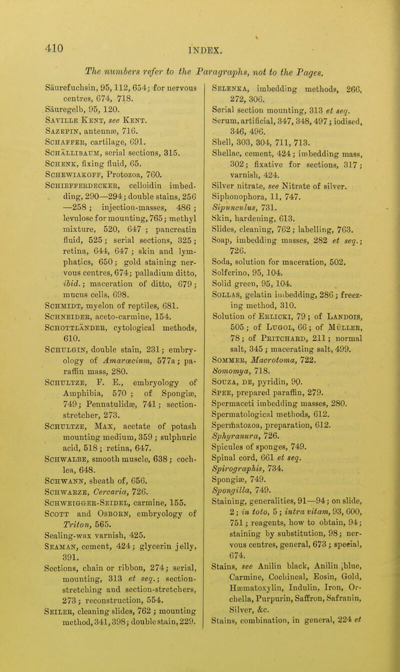 The numbers refer to the j Siiurefuchsin, 95,112, 654; for nervous centres, 674, 718. . Siiuregelb, 95, 120. Saville Kent, see Kent. Sazepin, antennas, 71G. ScHAFEEE, cartilage, G91. SoHALLiBATTM, serial sections, 315. SCHENK, fixing fluid, 65. ScHEWiAKOFF, Protozoa, 760. ScHiEFFEBDECKEB, celloidin imbed- ding, 290—294; double stains, 256 —258 ; injection-masses, 486 ; levulose for mounting, 765; metbyl mixture, 520, 647 ; pancreatin fluid, 525; serial sections, 325; retina, 644, 647 ; skin and lym- phatics, 650; gold staining ner- vous centres, 674; palladium ditto, ibid.; maceration of ditto, 679; mucus cells, 698. Schmidt, myelon of reptiles, 681. ScHNEiDEB, aceto-carmine, 154. ScHOTTLANDEE, cytological methods, 610. SCHULGIN, double stain, 231; embry- ology of Amarcecinm, 577a; pa- raffin mass, 280. SCHULTZE, F. E., embryology of Amphibia, 570 ; of Spongise, 749; Pennatulidaj, 741; section- stretcher, 273. SCHTJLTZE, Max, acetate of potash mounting medium, 359 ; sulphuric acid, 518 ; retina, 647. SCHWALBE, smooth muscle, 638 j coch- lea, 648. Schwann, sheath of, 656. ScHWAEZE, Cercaria, 726. ScHWEiaaEB-SEiDEL, Carmine, 155. ScoTT and Osboen, embryology of Triton, 565. Sealing-wax varnish, 425. Seaman, cement, 424; glycerin jelly, 391. Sections, chain or ribbon, 274; serial, mounting, 313 et seq.; section- stretching and section-stretchers, 273; reconstruction, 554. Seilee, cleaning slides, 762 ; mounting method, 341,398; double stain, 229. mgrwphs, not to the Pages, Selenka, imbedding methods, 266, 272, 306. Serial section mounting, 313 et seq. Serum, artificial, 347, 348,497; iodised, 346, 496. Shell, 303, 304, 711, 713. Shellac, cement, 424; imbedding mass, 302; fixative for sections, 317; varnish, 424. Silver nitrate, see Nitrate of silver. Siphonophora, 11, 747. Sipunculus, 731. Skin, hardening, 613. Slides, cleaning, 762; labelling, 763. Soap, imbedding masses, 282 et seq.; 726. Soda, solution for maceration, 502. Solferino, 95, 104. Solid green, 95, 104. SoLLAS, gelatin imbedding, 286; freez- ing method, 310. Solution of Eelicki, 79 ; of Landois, 505 ; of LuGOL, 66 ; of Mullee, 78; of Peitchaed, 211; normal salt, 345 ; macerating salt, 499. SoMMEE, Macrotoma, 722. ISomomya, 718. SouzA, DE, pyridin, 9P. Spee, prepared paraffin, 279. Spermaceti imbedding masses, 280. Spermatological methods, 612. Sperihatozoa, preparation, 612. Sphyranura, 726. Spicules of sponges, 749. Spinal cord, 661 et seq. Spirographis, 734. Spongiae, 749. Spongilla, 749. Staining, generalities, 91—94; on slide, 2; in toto, 5; intra vitam, 93, 600, 751; reagents, how to obtain, 94; staining by substitution, 98; ner- vous centres, general, 673; special, 674. Stains, see Anilin black, Anilin [blue. Carmine, Cochineal, Eosin, Gold, Hasmatoxylin, Indulin, Iron, Or- chella, Purpurin, Saffron, Safranin, Silver, &c. Stains, combination, in general, 224 et