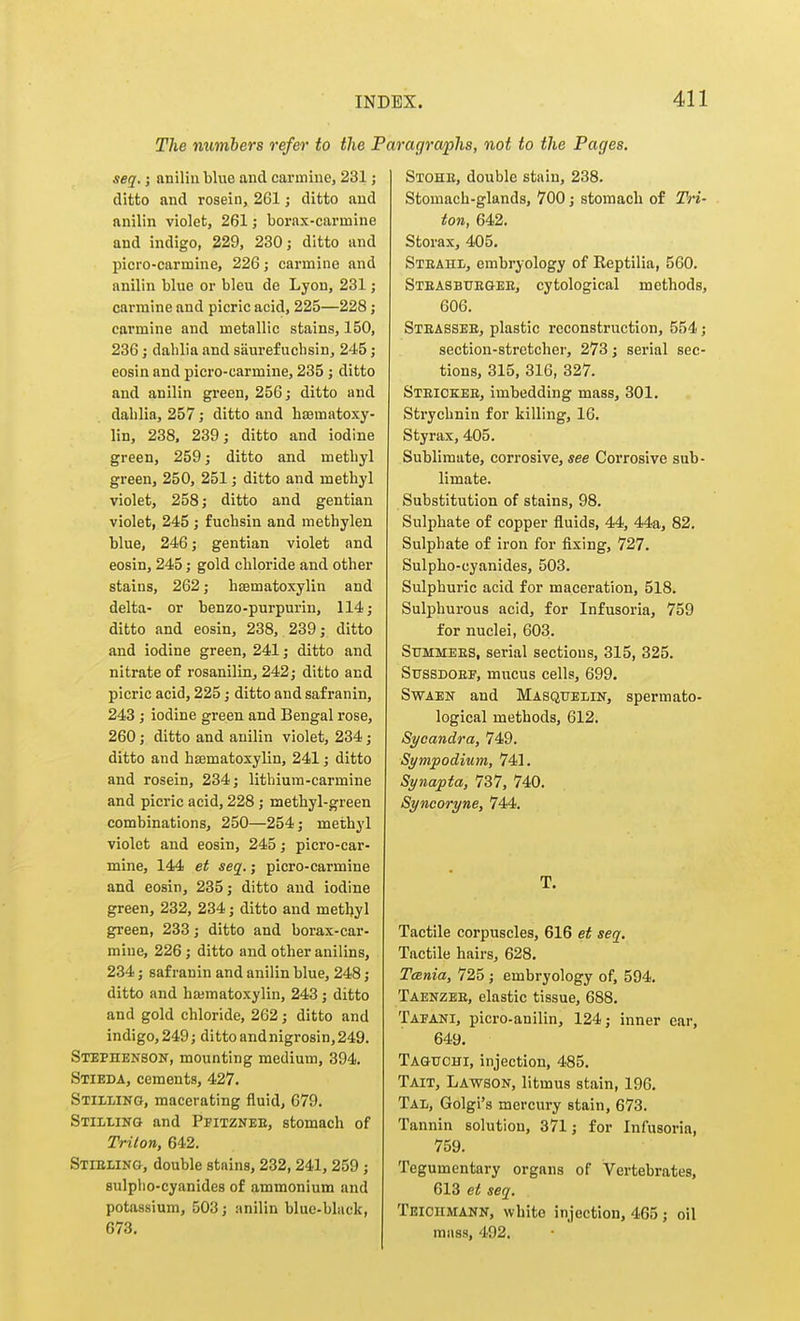 The mimbers refer to the Paragraphs, not to the Pages, seq.; aniliiiblue and carmine, 231; ditto and rosein, 261 j ditto and anilin violet, 261; borax-carmine and indigo, 229, 230; ditto and picro-carmine, 226; carmine and anilin blue or bleu de Lyon, 231; carmine and picric acid, 225—228; carmine and metallic stains, 150, 236; dahlia and saurefucbsin, 245; eosin and picro-carmine, 235; ditto and anilin green, 256; ditto and dablia, 257 ; ditto and hajmatoxy- lin, 238. 239; ditto and iodine green, 259; ditto and metbyl green, 250, 251; ditto and methyl violet, 258; ditto and gentian violet, 245; fuchsin and methylen blue, 246; gentian violet and eosin, 245; gold chloride and other stains, 262; hsematoxylin and delta- or benzo-purpurin, 114; ditto and eosin, 238, 239; ditto and iodine green, 241; ditto and nitrate of rosanilin, 242; ditto and picric acid, 225; ditto and safranin, 243; iodine green and Bengal rose, 260; ditto and anilin violet, 234; ditto and bffimatoxylin, 241; ditto and rosein, 234; lithium-carmine and picric acid, 228; methyl-green combinations, 250—254; methyl violet and eosin, 245; picro-car- mine, 144 et seq.; picro-carmine and eosin, 235; ditto and iodine green, 232, 234; ditto and metbyl green, 233; ditto and borax-car- mine, 226; ditto and other anilins, 234; safranin and anilin blue, 248; ditto and bajmatoxylin, 243; ditto and gold chloride, 262; ditto and indigo, 249; ditto andnigrosin,249. SiEPnENSON, mounting medium, 394. Stieda, cements, 427. Stiilino, macerating fluid, 679. Stilling and Pfitzneb, stomach of Triton, 642. Stieling, double stains, 232,241, 259; sulplio-cyanides of ammonium and potassium, 508; anilin blue-black, 673. Stohb, double stain, 238. Stomach-glands, 700; stomach of Tri- ton, 642. Storax, 405. Steahl, embryology of Reptilia, 560. Steasbuegee, cytological methods, 606. Steassee, plastic reconstruction, 554; section-stretcher, 273; serial sec- tions, 315, 316, 327. Steiokee, imbedding mass, 301. Strychnin for killing, 16. Styrax, 405. Sublimate, corrosive, see Corrosive sub- limate. Substitution of stains, 98. Sulphate of copper fluids, 44, 44a, 82. Sulphate of iron for fixing, 727. Sulpho-cyanides, 503. Sulphuric acid for maceration, 518. Sulphurous acid, for Infusoria, 759 for nuclei, 603. Summees, serial sections, 315, 325. SussDOEF, mucus cells, 699. Swaen and Masqtjelin, spermato- logical methods, 612. Sycandra, 749. Symjpodium, 741. Synapta, 737, 740. Syncoryne, 744. T. Tactile corpuscles, 616 et seq. Tactile hairs, 628. Tania, 725 ; embryology of, 594. Taenzee, elastic tissue, 688. Tafani, picro-anilin, 124; inner ear, 649. Taguchi, injection, 485. Tait, Lawson, litmus stain, 196, Tal, Golgi's mercury stain, 673. Tannin solution, 371; for Infusoria, 759. Tegumentary organs of Vertebrates, 613 et seq. Tbiciimann, white injection, 465 ; oil mass, 492.