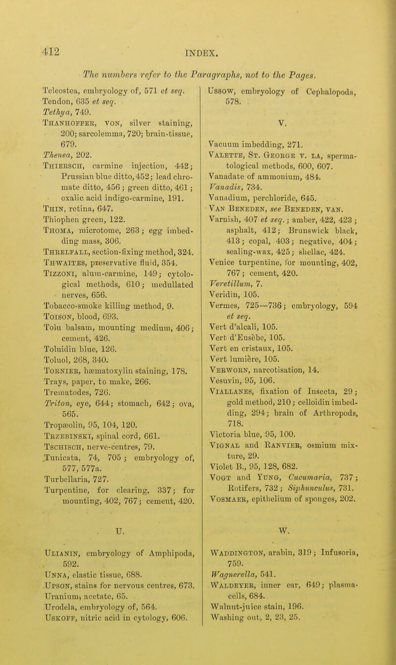 The numbers refer to the I Teleostea, embi-yology of, 571 Qt seq. Tendon, 635 et seq. TetTiya, 749. Thanhoffee, von, silver staining, 200; sarcolemma, 720; brain-tissue, 679. Thenea, 202. Thiersch, carmine injection, 442; Prussian blue ditto, 452; lead chro- mate ditto, 456; green ditto, 461; oxalic acid indigo-carmine, 191. Thin, retina, 647. Thiophen green, 122. Thoma, microtome, 263; egg imbed- ding mass, 306. Theelfall, section-fixing method, 324. TnwAiTES, preservative fluid, 354. Tizzoni, alum-carmine, 149; cytolo- gical methods, 610; medullated nerves, 656. Tobacco-smoke killing method, 9. ToisoN, blood, 693. Tolu balsam, mounting medium, 406; cement> 426. Toluidin blue, 126. Toluol, 268, 340, ToENiEE, hajmatoxylin staining, 178. Trays, paper, to make, 266. Trematodes, 726. Triton, eye, 644; stomach, 642; ova, 565. Tropajolin, 95, 104, 120. Tezebinski, spinal cord, 661. Tschisch, nerve-centres, 79. Tunicata, 74, 705 ; embryology of, 577, 577a. Turbellaria, 727. Turpentine, for clearing, 337; for mounting, 402, 767; cement, 420. U. Ulianin, embryology of Amphipoda, 592. Unna, elastic tissue, 688. Upson, stains for nervous centres, 673. Uranium, acetate, 65. Urodela, embryology of, 564. USKOFF, nitric acid in cytology, 606. agraphs, not to the Pages. Ussow, embryology of Cephalopoda, 578. V. Vacuum imbedding, 271. Valette, St. Geoege v. la, sperma- tological methods, 600, 607. Vanadate of ammonium, 484. Vanadis, 734. Vanadium, perchloride, 645. Van Beneden, see Beneden, van. Varnish, 407 et seq.; amber, 422, 423 ; asphalt, 412; Brunswick black, 413 ; copal, 403 ; negative, 404 ; sealing-wax, 425; shellac, 424. Venice turpentine, for mounting, 402, 767; cement, 420. Veretillum, 7. Veridin, 105. Vermes, 725—736; embryology, 594 et seq. Vert d'alcali, 105. Vert d'Eusebe, 105. Vert en cristaux, 105. Vert lumiere, 105. Veewoen, narcotisation, 14. Vesuvin, 95, 106. ViALLANES, fixation of Insecta, 29; gold method, 210; celloidiu imbed- ding, 294; brain of Arthropods, 718. Victoria blue, 95, 100. ViGNAi/ and Ranviee, osmium mix- ture, 29. Violet B., 95, 128, 682. VoGT and Yung, Cucumaria, 737; Rotifers, 732 ; Siphwiicidus, 731. VosMAEE, epithelium of sponges, 202. W. Waddington, arabin, 319; Infusoria, 759. Wagnerella, 541. Waldeyee, inner car, 649; plasma- cells, 684. Walnut-juice stain, 196. Washing out, 2, 23, 25,