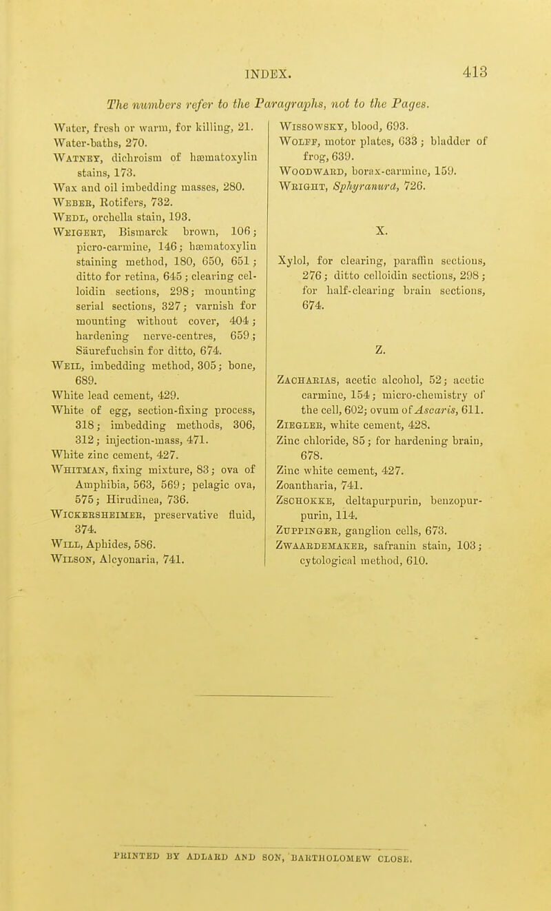 The numbers refer to the Pi Water, fresh or warm, for kilUug, 21. Water-baths, 270. Watney, dichroism of hajinatoxylin stains, 173. Wax and oil imbedding masses, 280. Webee, Rotifers, 732. Wedl, orchcUa stain, 193. Wi'iGEET, Bismarck brown, 106; picro-earmine, 146; hajmatoxylin staining method, 180, 650, 651; ditto for retina, 645 ; clearing cel- loidin sections, 298; mounting serial sections, 327; varnish for mounting without cover, 404; hardening nerve-centres, 659; Saurefuchsin for ditto, 674. Well, imbedding method, 305; bone, 689. White lead cement, 429. White of egg, section-fixing process, 318; imbedding methods, 306, 312; injection-mass, 471. White zinc cement, 427. Whitman, fixing mixture, 83; ova of Amphibia, 563, 569; pelagic ova, 575; Hirudinea, 736. WiCEEESHEiMEE, preservative fluid, 374. Will, Aphides, 586. Wilson, Alcyonaria, 741. agraphs, not to the Pages. WissowsKY, blood, 693. Wolff, motor plates, 033 ; bladder of frog, 639. WooDVTARD, borax-carmine, 159. Weight, Sphyranurd, 726. X. Xylol, for clearing, paraffin sections, 276; ditto celloidin sectioias, 298; for half-clearing brain sections, 674. Z, Zaohaeias, acetic alcohol, 52; acetic carmine, 154; micro-chemistry of the cell, 602; ovum o(Ascaris, 611. ZiEGlEE, white cement, 428. Zinc chloride, 85; for hardening brain, 678. Zinc white cement, 427. Zoantharia, 741. ZsoHOKKE, deltapurpurin, benzopur- purin, 114. ZtrppiNGEE, ganglion cells, 673. Zwaaedemakee, safraniu stain, 103; cytological method, 610. I'EINTBD BY ADIAED AND BON, EAUTllOLOMEW CLOSE.
