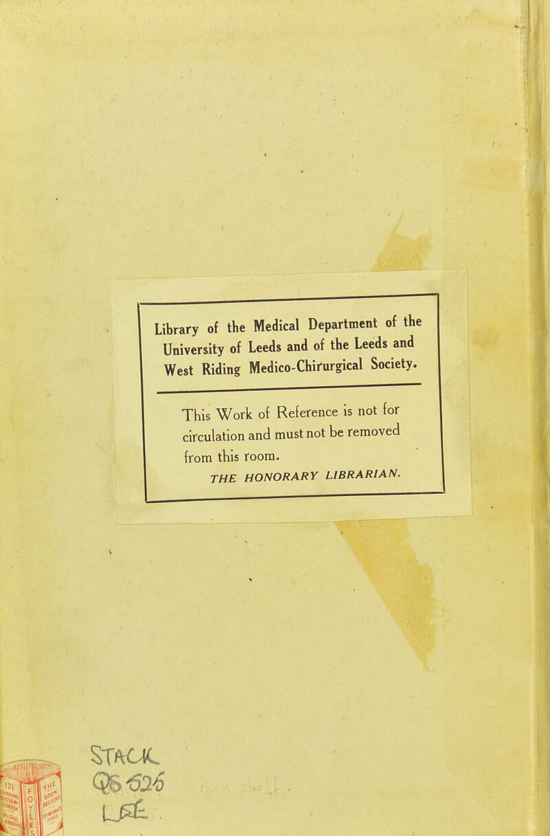 Library of the Medical Department of th( University of Leeds and of the Leeds and West Riding Medico-Chirurgical Society. This Work of Reference is not for circulation and must not be removed from this room. THE HONORARY LIBRARIAN.