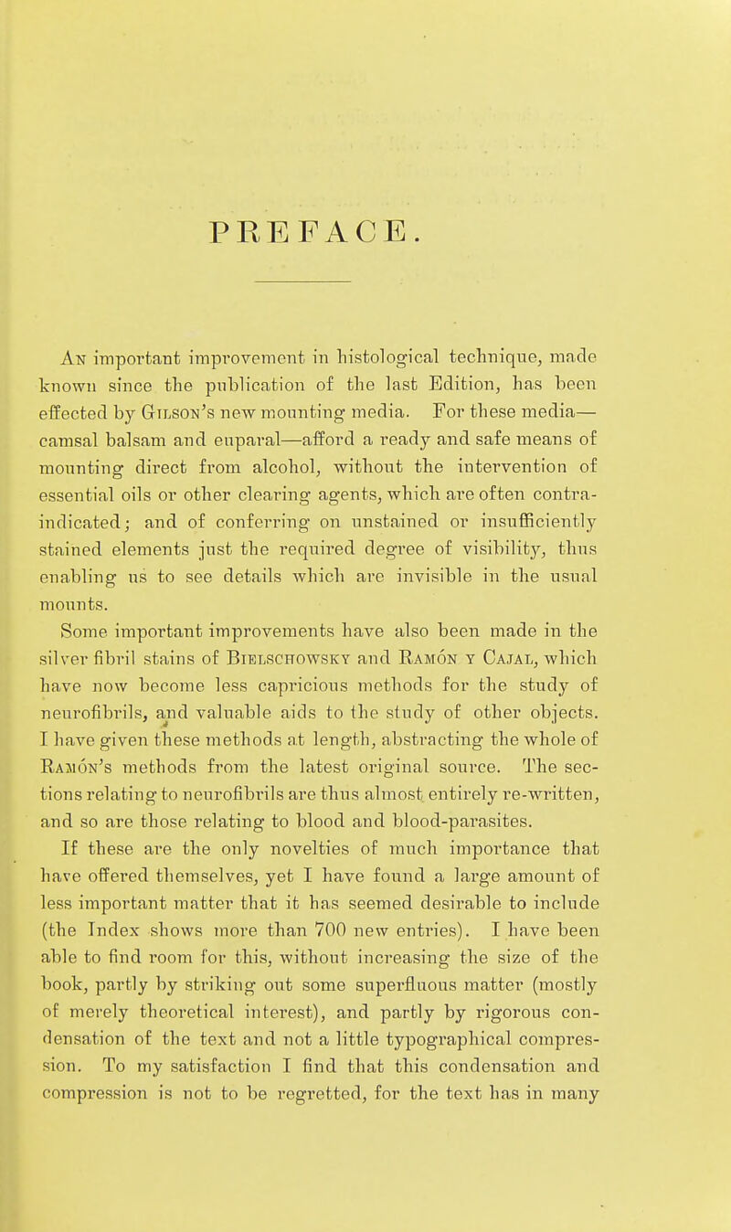 PREFACE. An important impi'ovement in liistological technique, made known since the publication of the last Edition, has been effected by Gtlson's new mounting media. For these media— camsal balsam and enparal—afford a ready and safe means of mounting direct from alcohol, without the intervention of essential oils or other clearing agents, which are often contra- indicated; and of conferring on unstained or insufficiently stained elements just the required degree of visibility, thus enabling us to see details which are invisible in the usual mounts. Some important improvements have also been made in the silver fibril stains of Bielschowsky and Ramon y Cajal, which have now become less capricious methods for the study of neurofibrils, and valuable aids to the study of other objects. I have given these methods at length, abstracting the whole of Ramon's methods from the latest original source. The sec- tions relating to neurofibrils are thus almost entirely re-written, and so are those relating to blood and blood-parasites. If these are the only novelties of much importance that have offered themselves, yet I have found a large amount of less important matter that it has seemed desirable to include (the Index shows moi-e than 700 new enti-ies). I have been able to find room for this, without increasing the size of the book, partly by striking out some supei-fluous matter (mostly of merely theoretical interest), and partly by rigorous con- densation of the text and not a little typographical compres- sion. To my satisfaction I find that this condensation and compression is not to be regretted, for the text has in many