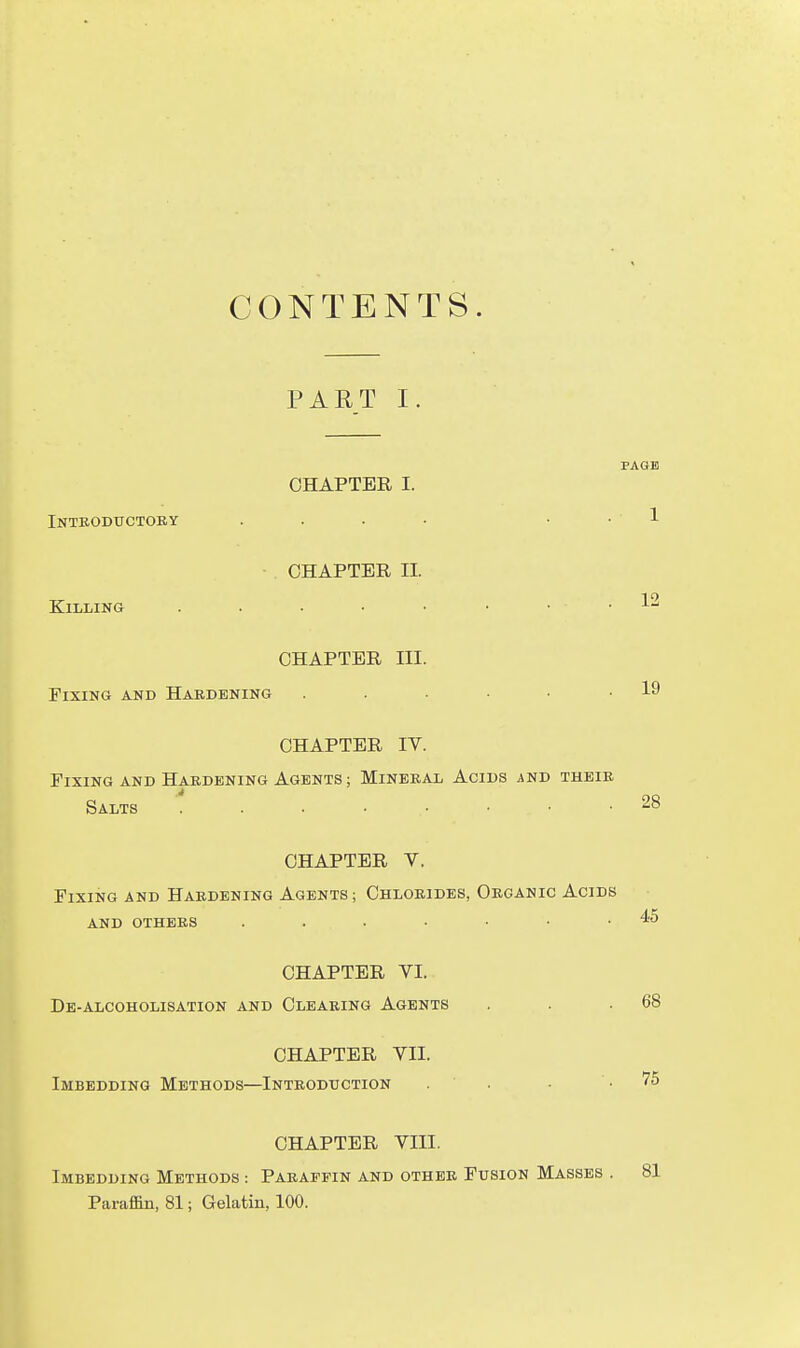 CONTENTS. PART I PAGE CHAPTER I. Inteodttctoky .... . . 1 CHAPTER II. Killing . . . • • • . . 12 CHAPTER III. Fixing and Hardening . . . • .19 CHAPTER IV. Fixing AND Hardening Agents ; Mineral Acids ;iND their Salts 28 CHAPTER V. Fixing and Hardening Agents ; Chlorides, Organic Acids and others 45 CHAPTER VI. De-alcoholisation and Clearing Agents . . .68 CHAPTER VII. Imbedding Methods—Introduction . . • .75 CHAPTER VIII. Imbedding Methods : Paraffin and other Fusion Masses . 81 Paraffin, 81; Gelatin, 100.