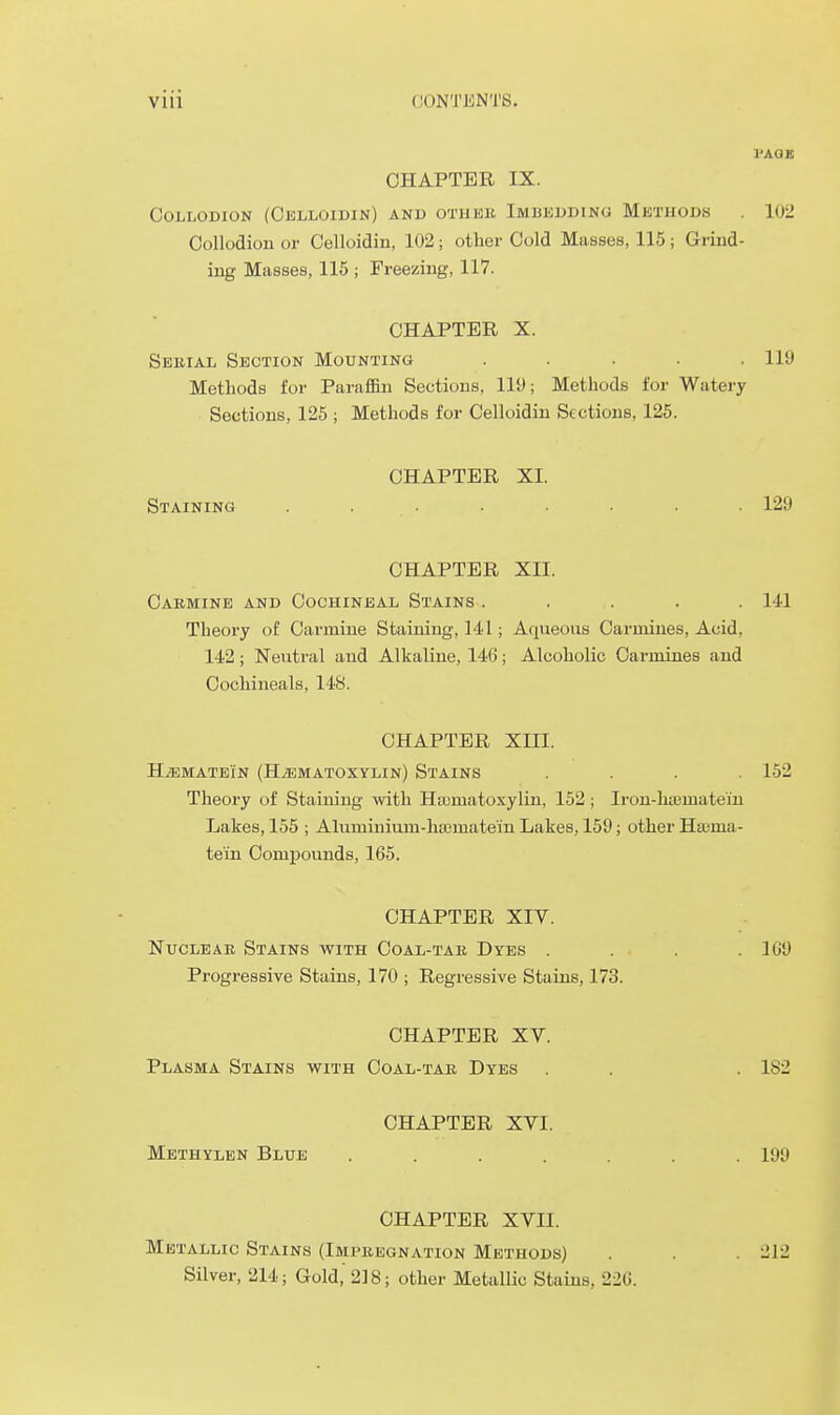 I'AQl! CHAPTER IX. Collodion (Celloiuin) and othek Imbedding Methods . 102 Collodion or Celloidin, 102; other Cold Masses, 115; Grind- ing Masses, 115 ; Freezing, 117. CHAPTER X. Serial Section Mounting ..... 119 Methods for Paraffin Sections, lit); Methods for Watery Sections, 125 ; Methods for Celloidin Sections, 125. CHAPTER XI. Staining . • . . 129 CHAPTER XII. Carmine and Cochineal Stains . . . . .141 Theory of Carmine Staining, 141; Aqueous Carmines, Acid, 142; Neutral and Alkaline, 146; Alcoholic Carmines and Cochineals, 148. CHAPTER XIII. H.ffiMATEi'N (HiEMATOXYLIN) StAINS .... 152 Theory of Staining with Hasmatoxylin, 152; Iron-htEmate'in Lakes, 155 ; Aluminium-ha3matem Lakes, 159; other Ha;ma- tein Comjjounds, 165. CHAPTER XIV. Nuclear Stains with Coal-tar Dyes . . . . .109 Progressive Stains, 170 ; Regressive Stains, 173. CHAPTER XV. Plasma Stains vs^ith Coal-tar Dyes . . . 182 CHAPTER XVI. Methylen Blub ....... 199 CHAPTER XVII. Metallic Stains (Impregnation Methods) . . .212 Silver, 214; Gold, 218; other Metallic Stains, 22G.