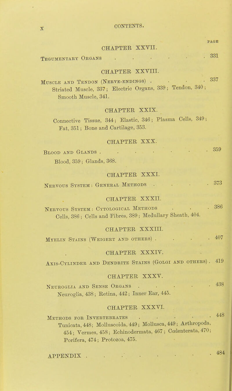 PAGE CHAPTER XXVII. Tegumentaey Organs CHAPTER XXVIII. Muscle and Tendon (Nekve-endings) . . • • 337 Striated Muscle, 337 ; Electric Organs, 339 ; Tendon, 340 ; Smootli Muscle, 341. CHAPTER XXIX. Conuective Tissue, 344; Elastic, 346; Plasma Cells, 349; Eat, 3.51; Bone and Cartilage, 353. CHAPTER XXX. Blood and Glands . . • • • • ■ oo^p Blood, 359; Glands, 368. CHAPTER XXXI. Nervous System: General Methods . . • .373 CHAPTER XXXIl. Nervous System: Cytological Methods . . .386 Cells, 386 ; Cells and Fibres, 389; Medullary Sheath, 404. CHAPTER XXXIII. Myelin Stains (Weigert and others) . . . .407 CHAPTER XXXIV. Axis-Cylinder and Dendrite Stains (Golgi and others) . 419 CHAPTER XXXV. Neuroglia and Sense Organs . . • • • Neuroglia, 438; Retina, 442 ; Inner Ear, 445. CHAPTER XXXVI. 448 Methods for Invertebrates . . • • • Tunicata,448; MoUuscoida, 449; Mollusca, 449; Artkropoda, 454; Vermes, 458; Ecliinodermata, 467 ; Coelenterata, 470; Porifera, 474; Protozoa, 475. 484 APPENDIX •