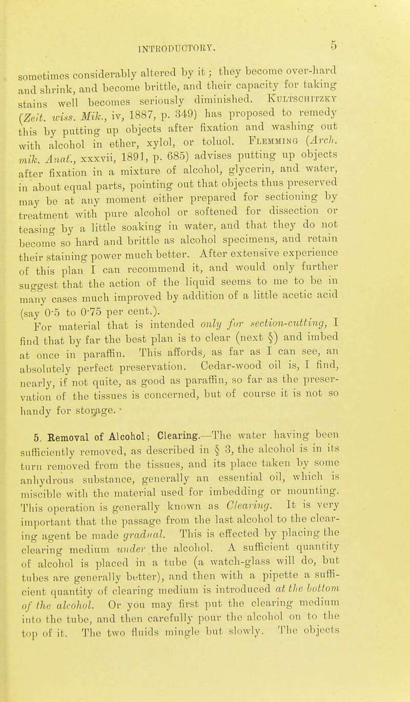 sometimes considerably altered by it; tliey become over-hard and slirink, and become brittle, and their capacity for taking stains well becomes seriously diminished. Kultschitzky fZelt. triss. Mile, iv, 1887, p. 349) has proposed to remedy this by putting up objects after fixation and washing out with alcohol in ether, xylol, or toluol. Flemming [Arch, mih. Anaf., xxxvii, 1891, p. 685) advises putting up objects after fixation in a mixture of alcohol, glycerin, and water, in about equal parts, pointing out that objects thus preserved may be at any moment either prepared for sectioning by treatment with pure alcohol or softened for dissection or teasing by a little soaking in water, and that they do not become so hard and brittle as alcohol specimens, and retain their staining power much better. After extensive experience of this plan I can recommend it, and would only further suggest that the action of the liquid seems to me to be in many cases much impi^oved by addition of a little acetic acid (say 0-5 to 0-75 per cent.). For material that is intended only for xecMon-cdUting, I find that by far the best plan is to clear (next §) and imbed at once in paraffin. This affords, as far as I can see, an absolutely perfect presei^vation. Cedar-wood oil is, I find, nearly, if not quite, as good as paraffin, so far as the preser- vation of the tissues is concerned, but of course it is not so handy for stoi^ge. ■ 5. Removal of Alcohol; Clearing.—The water having been sufficiently removed, as described in § 3, the alcohol is in its turn removed from the tissues, and its place taken by some anhydrous substance, generally an essential oil, which is miscible with the material used for imbedding or mounting. This operation is generally known as Clearing. It is very important that the passage from the last alcohol to the clear- ing agent be made gradual. This is effected by placing the clearing medium under the alcohol. A sufficient quantity of alcohol is placed in a tube (a watch-glass will do, but tubes are generally better), and then with a pipette a suffi- cient quantity of clearing medium is introduced at the huttom of the alcohol. Or you may first put the clearing medium into the tube, and then carefully pour the alcohol on to the top of it. The two fluids mingle but slowly. The objects