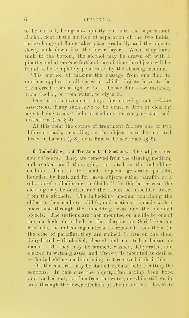 to be clcareclj being now qnicfcly pnt into the supernatant alcoliolj float at the surface of separation of tlio two fluids, the exchange of fluids takes place gradually, and the objects slowly sink down into the lower layer. When they have sunk to the bottom, the alcohol may be drawn off with a pipette, and after some further lapse of time the objects will be found to be completely penetrated by the clearing medium. This method of making the passa,ge from one fluid to another applies to all cases in which objects have to be transferred from a lighter to a denser fluid—for instance, from alcohol, or from water, to glycerin. This is a convenient stage for carrying out ininnte dissections, if any such have to be done, a drop of cleariiig agent being a most helpful medium for carrying out such dissections (see § 9). At this point the course of treatment follows one of two difi'erent roads, according as the object is to be mounted direct in balsam (§ 8), or is first to be sectioned (§ 6). 6. Imbedding', and Treatment of Sections.—The objects are now imhedded. They are removed from the clearing medium, and. soaked until thoroughly saturated in the imbedding medium. This is, for small objects, generally jDaraffin, liquefied, by heat, and for large objects either paraffin or a solution of collodion or celloidin (in this latter case the clearing may be omitted and the tissues be imbedded direct from the alcohol). The imbedding medium containing the object is then made to solidify, and sections are made with a microtome through the imbedding mass and the included objects. The sections are then mounted on a slide by one of the methods described in the chapter on Serial Section Methods, the imbedding material is removed from them (in the case of paraflfin), they are stained in situ on the slide, dehydrated with alcohol, cleared, and mounted in balsam or damar. Or they may be stained, washed, dehydrated, and. cleared in watch-glasses, and afterwards mounted as desired —the imbedding medium being first removed if desirable. Or, the material may be stained in bulk, before cutting llie sections. In this case the object, after having been fixed and wa.shed out, is taken from the water, or while still on its way through the lower alcohols (it should not be nllowed to