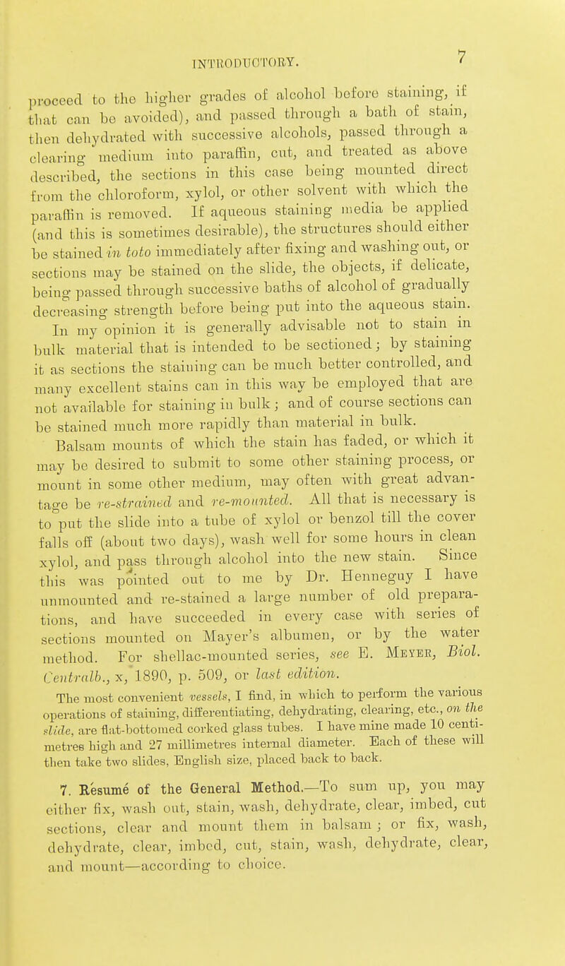 INTIlODIIO'rOBY. proceed to the higher grades of alcohol before staining, if that can be avoided), and passed through a bath of stain, then dehydrated with successive alcohols, passed through a clearing medium into paraffin, cut, and treated as above described, the sections in this case being mounted direct from the chloroform, xylol, or other solvent with which the paraffin is removed. If aqueous staining media be applied (and this is sometimes desirable), the structures should either be stained m toto immediately after fixing and washing out, or sections may be stained on the slide, the objects, if debcate, being passed through successive baths of alcohol of gradually decreasing strength before being put into the aqueous stain. In my°opinion it is generally advisable not to stain m bulk material that is intended to be sectioned; by staining it as sections the staining can be much better controlled, and many excellent stains can in this way be employed that are not available for staining in bulk; and of course sections can be stained mnch more rapidly than material in bulk. Balsam mounts of which the stain has faded, or which it may be desired to submit to some other staining process, or mount in some other medium, may often with great advan- tage be re-drained and re-monnted. All that is necessary is to^put the slide into a tube of xylol or benzol till the cover falls off (about two days), wash well for some hours in clean xylol, and pass through alcohol into the new stain. Since this was pointed out to me by Dr. Henneguy I have unmounted and re-stained a large number of old prepara- tions, and have succeeded in every case with series of sections mounted on Mayer's albumen, or by the water method. For shellac-mounted series, see E. Meyee, Biol. Centralb.,x, 1890, p. 509, or last edition. The most convenient vessels, I find, iu winch to pei-form the various operations of staining, diifereutiating, dehydrating, clearing, etc., on the dlde, are flat-bottomed corked glass tubes. I have mine made 10 centi- metres high and 27 millimetres internal diameter. Each of these wiU then take two slides, English size, placed back to hack. 7. Resume of the General Method.—To sum up, you may either fix, wash out, stain, wash, dehydrate, clear, imbed, cut sections, clear and mount them in balsam ; or fix, wash, dehydrate, clear, imbed, cut, stain, wash, dehydrate, clear, and mount—according to choice.
