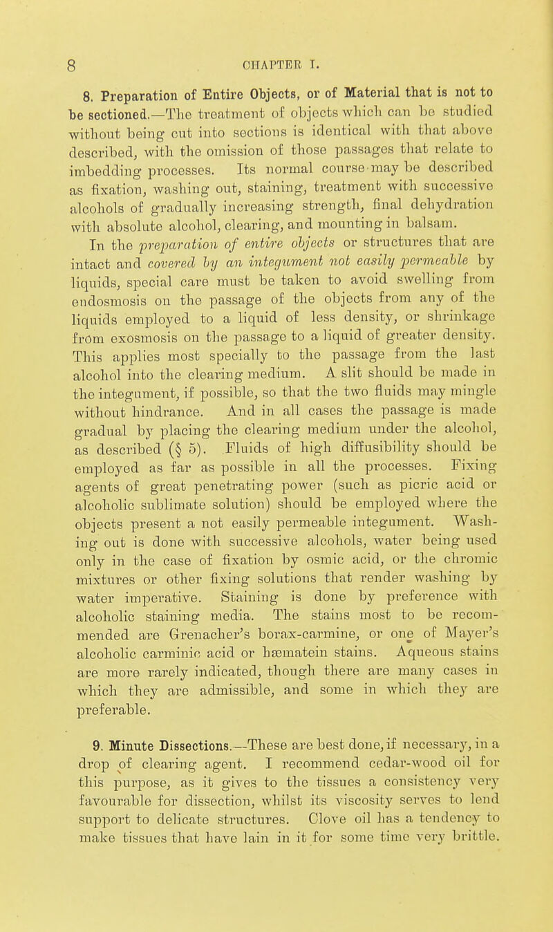 8. Preparation of Entire Objects, or of Material that is not to be sectioned.—The treatment of objects whicli can be studied without being cut into sections is identical with that above described, with the omission of those passages that relate to imbedding processes. Its normal course may be described as fixation, washing out, staining, treatment with successive alcohols of gradually increasing strength, final dehydration with absolute alcohol, clearing, and mounting in balsam. In the preparation of entire objects or structures that are intact and covered Inj an integuraent not easily permeahle by liquids, special care must be taken to avoid swelling from eiidosmosis on the passage of the objects from any of the liquids employed to a liquid of less density, or shrinkage from exosmosis on the passage to a liquid of greater density. This applies most specially to the passage from the last alcohol into the clearing medium. A slit should be made in the integument, if possible, so that the two fluids may mingle without hindrance. And in all cases the passage is made gradual by placing the clearing medium under the alcohol, as described (§ 5). Fluids of high diffusibility should be employed as far as possible in all the processes. Fixing agents of great penetrating power (such as picric acid or alcoholic sublimate solution) should be employed where the objects present a not easily permeable integument. Wash- ing out is done with successive alcohols, water being used only in the case of fixation by osmic acid, or the chromic mixtures or other fixing solutions that render washing by water imperative. Staining is done by preference with alcoholic staining media. The stains most to be recom- mended are Grenacher's borax-carmine, or one of Mayer's alcoholic carminic acid or htematein stains. Aqueous stains are more rarely indicated, though there are many cases in which they are admissible, and some in which they are preferable. 9. Minute Dissections.—These are best done, if necessary, in a drop of clearing agent. I recommend cedar-wood oil for this purpose, as it gives to the tissues a consistency very favourable for dissection, whilst its viscosity serves to lend support to delicate structures. Clove oil has a tendency to make tissues that have lain in it for some time very brittle.