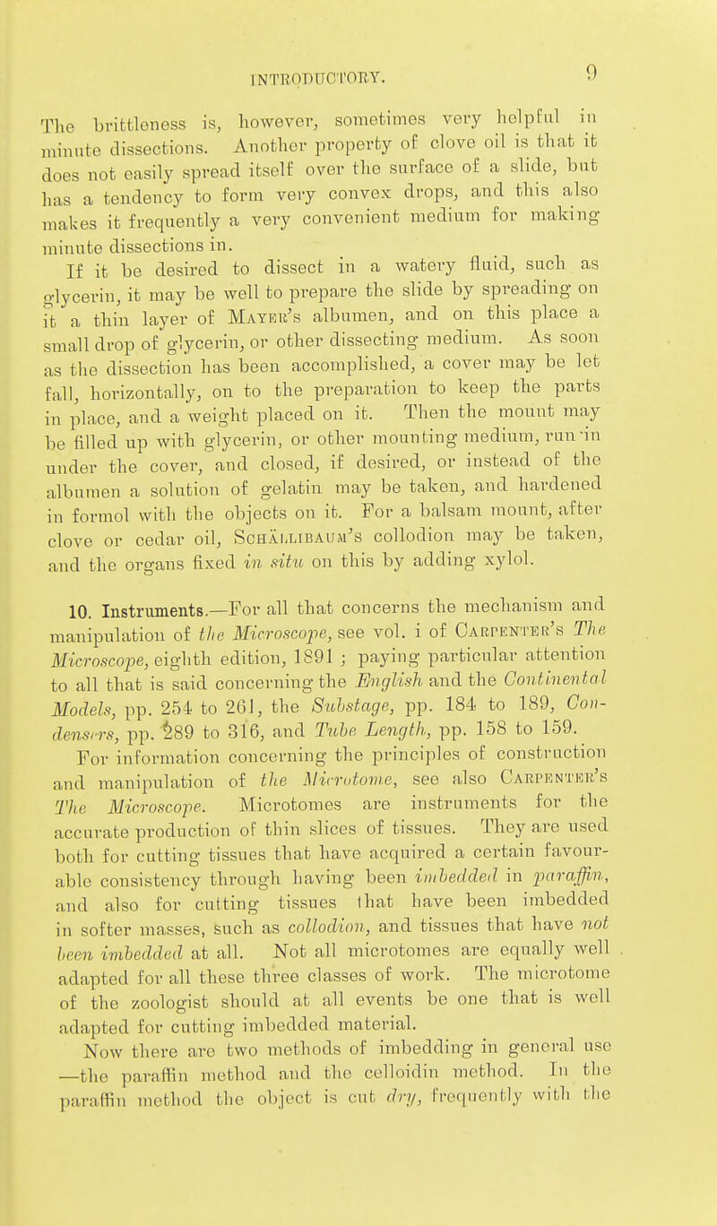 The bvittleness is, however, sometimes very helpful in minute dissections. Another property of clove oil is that it does not easily spread itself over the surface of a slide, but has a tendency to form very convex drops, and this also makes it frequently a very convenient medium for making minute dissections in. If it be desired to dissect in a watery fluid, such as glycerin, it may be well to prepare the slide by spreading on ft a thin layer of Mayer's albumen, and on this place a small drop of glycerin, or other dissecting medium. As soon as the dissection has been accomplished, a cover may be let fall, horizontally, on to the preparation to keep the parts in place, and a weight placed on it. Then the mount may be filled up with glycerin, or other mounting medium, run-in under the cover, and closed, if desired, or instead of the albumen a solution of gelatin may be taken, and hardened in formol with the objects on it. For a balsam mount, after clove or cedar oil, Schai,libaum's collodion may be taken, and the organs fixed in situ on this by adding xylol. 10. Instruments.—For all that concerns the mechanism and manipulation of the Microscojpe, see vol. i of Carpenter's The Microscope, eighth edition, 1891 ; paying particular attention to all that is said concerning the English and the Continental Models, pp. 254 to 261, the 8uhstage, pp. 184 to 189, Gon- densrrs, pp. ^89 to 316, and Tiibe Length, pp. 158 to 159. For information concerning the principles of construction and manipulation of the Mirndovie, see also Carpenter's The Microscojie. Microtomes are instruments for the accurate production of thin slices of tissues. They are used both for cutting tissues that have acquired a certain favour- able consistency through having been imbedded in imraffin, and also for cutting tissues that have been imbedded in softer masses, such as collodion, and tissues that have not been imbedded at all. Not all microtomes are equally well adapted for all these three classes of work. The microtome of the zoologist should at all events be one that is well adapted for cutting imbedded material. Now there arc two methods of imbedding in general use —the paraffin method and the celloidin method. In the paraffin method tlie object is cut dry, frequently with flie