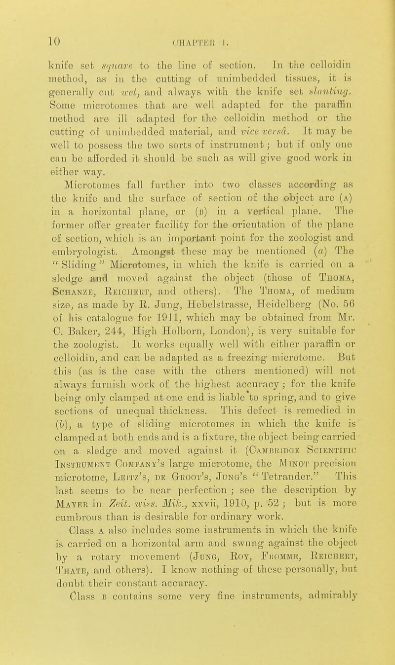 knife set sijuarc- to tlie Hue of section. Jn the cclloidin method, us in tlic cutting of unimbedded tissues, it is genenilly cut vat, and always with tlie knife set shmting. Some microtomes that ai'O well adapted for the paraflRn method ai'e ill adapted for the celloidin method or the cutting of unimbedded material, and vice verHi. It may be well to possess the two sorts of instrument; but if only one can be afforded it should be such as will give good work in either way. Mici'otomes fall further into two classes according as the knife and the surface of section of the object ai-e (a) in a horizontal plane, or (b) in a vertical plane. The former offer greater facility for the orientation of the plane of section, which is an important point for the zoologist and embryologist. Amongst these may be mentioned (o) The  Sliding Microtomes, in which the knife is carried on a sledge and moved against the object (those of Thoma, ScHANZE, Reichekt, and others). The Thoma, of medium size, as made by R. Jung, Hebelstrasse, Heidelberg (No. 56 of his catalogue for 1911, which may be obtained from Mr. C. Baker, 244, High Holborn, London), is very suitable for the zoologist. It works equally well with either paraffin or celloidin, and can be adapted as a freezing microtome. But this (as is the case with the others mentioned) will not always furnish work of the highest accuracy ; for the knife being only clamped atone end is liable to spring, and to give sections of unequal thickness. This defect is i-emedied in {h), a type of sliding microtomes in which the knife is clamped at both ends and is a fixture, the object being carried on a sledge and moved against it (Cambridge Scieis'tific Insteumknt Company's large microtome, the Minot precision microtome, Leitz's, de GtROOt^s, Jong's  Tetrander. This last seems to be near perfection ; see the description by Mayer in Zeit. wiss. Mile, xxvii, 1910, p. 52 ; but is more cumbrous than is desirable for ordinary work. Class A also includes some instruments in which the knife is carried on a horizontal arm and swung against the object by a rotary movement (Jung, Roy, Fkomme, Reichert, Thate, and others). I know nothing of these personally, but doubt their constant accuracy. Class J3 contains some very fine instrument.s, admirably