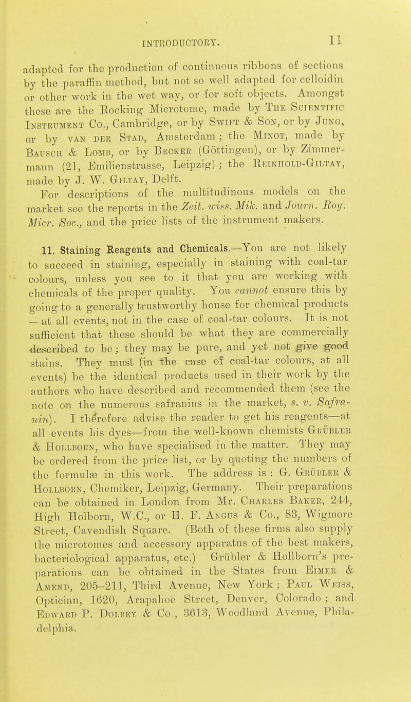 adapted for the production of continnons ribbons of sections by the paraffin method, bnt not so well adapted for celloidin or other work in the wet way, or for soft objects. Amongst these are the Rocking Microtome, made by The Scientific Instrument Co., Cambridge, or by Swift & Son, or by Jung, or by VAN der Stad, Amsterdam ; the Minot, made by Bausch & LoMB, or by Becker (Gottingen), or by Zimmer- mann (21, Emilienstrasse, Leipzig) ; the Ri.uniioli)-&iltay, made by J. W. Gilt ay. Delft. For descriptions of the multitudinous models on the market see the reports in the Zeit. wiifS. Mik. and Jcnmi. Boij. Mia: Soc, and the price lists of the instrument makers. 11. Staining Reagents and Chemicals.—You are not likely to succeed in staining, especially in staining with coal-tar colours, unless you see to it that you are working with chemicals of the proper quality. You cannot ensure this by going to a generally trustworthy house for chemical products —at all events, not in the case of coal-tar colours. It is not sufficient that these should be what they are commercially described to be; they may be pure, and yet not give good stains. Tliey mnst (in the case of coal-tar colours, at all events) be the identical products used in their work by the authors who have described and recommended them (see the note on the numerous safranins in the market, s. v. Safra- nin). I therefore advise the reader to get his reagents—at all events his dyes—from the well-known chemists Grtjeler & HoLLBORN, who have specialised in the matter. 'J'hey may be ordered from the price list, or by quoting the numbers of the formulEG in this work. The address is : G. Geuislee, & HoLLBORN, Chemiker, Leipzig, Germany. Their preparations can be obtained in London from Mr. Charles Baker, 244, High Holborn, W.C., or H. F. Angus & Co., 83, Wigmore Street, Cavendish Square. (Both o£ these firms also supply the microtomes and accessory apparatus of the best makers, bacteriological apparatus, etc.) Griibler & Hollborn's pre- parations can be obtained in the States from Eimer & Amend, 205-211, Third Avenue, New York; Paul Weiss, Optician, 1620, Arapahoe Street, Denver, Colorado; and FiinvARn P. DoLiiEY & Co., 3613, Woodland Avenue, Phila- delphia.