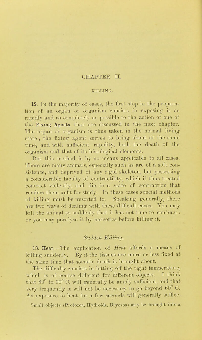CHAPTER II. KILLING. 12. In the majority of cases, the first step in the prepara- tion of an organ or organism consists in exposing it as rapidly and as completely as possible to the action of one of the Fixing Agents that are discussed in the next chapter. The organ or organism is thus taken in the normal living state ; the fixing agent serves to bring about at the same time, and with sufficient rapidity, both the death of the organism and that of its histological elements. But this method is by no means applicable to all cases. There are many animals, especially such as are of a soft con- sistence, and deprived of any rigid skeleton, but jDossessing a considerable faculty of contractility, which if thus treated contract violently, and die in a state of conti-action that rendei's them unfit for study. In these cases special methods of killing must be resorted to. Speaking generally, there are two ways of dealing with these difficult cases. You may kill the animal so suddenly that it has not time to conti-act: or you ma,y paralj^se it by narcotics before killing it. Siuhlen Killing. 13. Hejat.—The application of Eeat affords a means of kilHng suddenly. By it the tissues ai-e more or less fixed at the same time that somatic death is brought about. The difficulty consists in hitting off the right temperature, which is of course different for different objects. I think that 80° to 90° 0. Avill generally be amply sufficient, and that very fi-equently it will not be necessary to go beyond 60° C. An exposure to heat for a few seconds will generally suffice. SniiiU ohjects (Protozoa, Hyclroids, Brjo7,o;i.) miry T)e Lroiiglit into ii