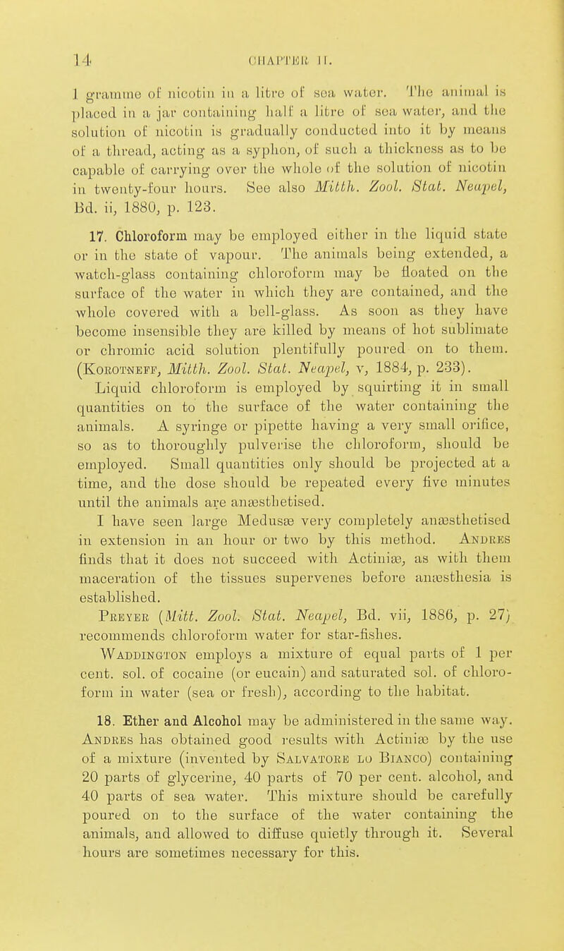 1 grtiiniiio of uicotiii in a litre of soa water. 'I'lie aiiinuil is placed in a jar contaiiiiug half a litre of soa water, and the solution of nicotiu is gradually conducted into it by means of a thread, acting as a syphon, of such a thickness as to be capable of carrying over the whole of the solution of nicotin in twenty-four hours. See also Mitth. Zoul. Stat. Neupel, Bd. ii, 1880, p. 123. 17. Chloroform may be employed either in the liquid state or in the state of vapour. The animals being extended, a watch-glass containing cbloroforni may be floated on the surface of the water in which they are contained, and tlie whole covered with a bell-glass. As soon as they have become insensible they are killed by means of hot sublimate or chromic acid solution plentifully poured on to them. (KoEOTNEFP, 3£itth. Zool. Stat. Necqyel, v, 1884, p. 233). Liquid chloroform is employed by squirting it in small quantities on to the surface of the water containing the animals. A syringe or pipette having a very small orifice, so as to thoroughly pulverise the chloroform, should be employed. Small quantities only should be projected at a time, and the dose should be repeated every five minutes until the animals are anaasthetised. I have seen large Medusas very completely anassthetised in extension in an hour or two by this method. Andres finds that it does not succeed with Actinias, as with them maceration of the tissues supervenes before ani\3sthesia is established. Prbyee {ilitt. Zool. Stat. Neajjel, Bd. vii, 1886, p. 27} recommends chloroform water for star-fishes. Waddington employs a mixture of equal parts of 1 per cent. sol. of cocaine (or eucain) and saturated sol. of chloro- form in water (sea or fresli), according to the habitat. 18. Ether and Alcohol may be administered in the same way. Andres has obtained good I'esults with Actinia; by the use of a mixture (invented by Salvatore lo Bianco) containing 20 parts of glycerine, 40 parts of 70 per cent, alcoliol, and 40 parts of sea water. This mixture should be carefully poured on to the surface of the Avater containing the animals, and allowed to diffuse quietly through it. Several hours are sometimes necessary for this.