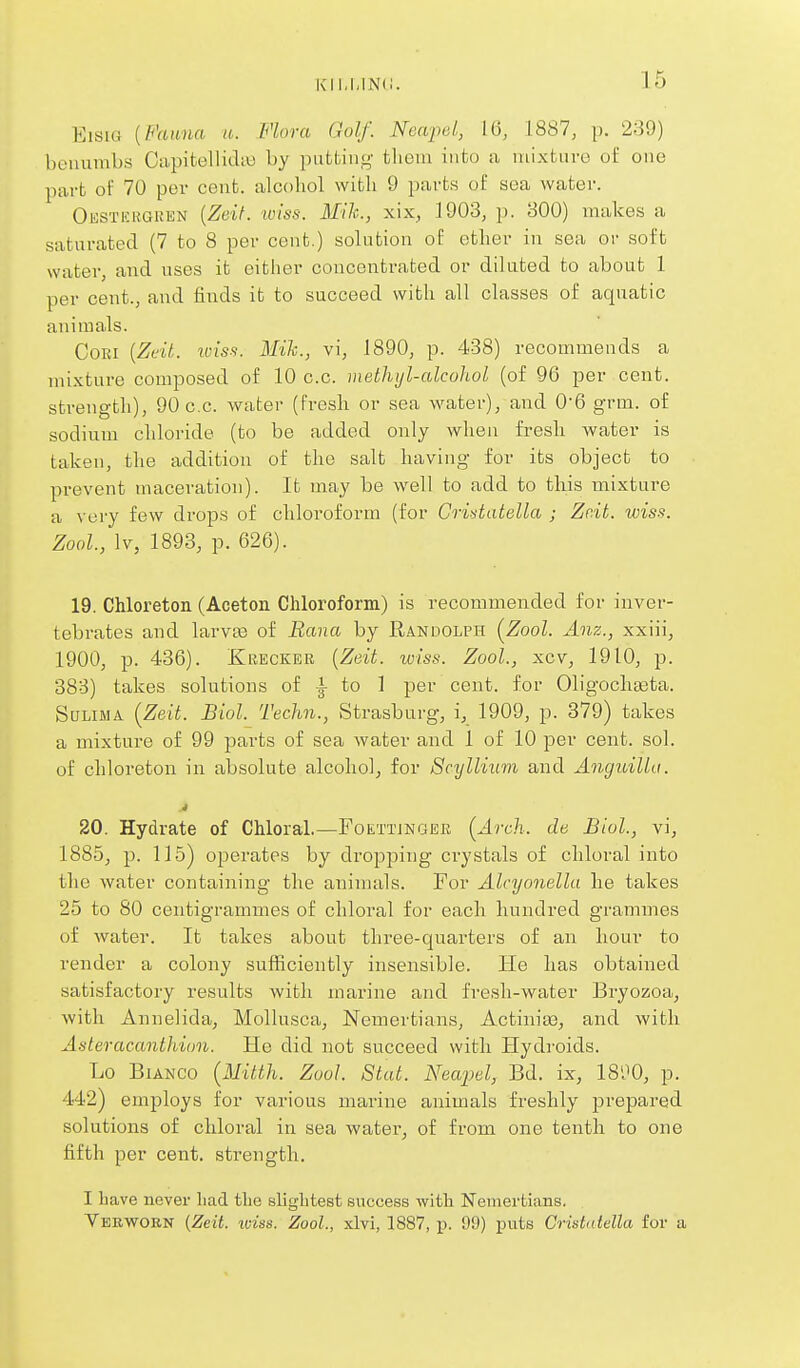 KIl.l.INd EisiG [Fauna a. Flora Golf. Neapd, 16, 1887, p. 239) benumbs Capitellidio by putting- them into a mixture of one part of 70 per cent, alcohol with 9 parts of sea water. Oesticrguen {Zeif. tviss. Mile, xix, 1903, p. 800) makes a saturated (7 to 8 per cent.) solution of ether in sea or soft water, and uses it either concentrated or diluted to about 1 per cent., and finds it to succeed with all classes of aquatic animals. CoRi {Zeil. Wis.s. Mih., vi, 1890, p. 438) recommends a mixture composed of 10 c.c. methijl-alcohol (of 96 per cent, strength), 90 c.c. water (fresh or sea water), and 0-6 grni. of sodium chloride (to be added only when fresh water is taken, the addition of the salt having for its object to prevent maceration). It may be well to add to this mixture a very few drops of chloroform (for Cridatella ; Zr.it. wiss. Zool., Iv, 1898, p. 626). 19. Chloreton (Aceton Chloroform) is recommended for inver- tebrates and larva3 of Rana by Randolph [Zool. Anz., xxiii, 1900, p. 436). Krecker {Zeit. wiss. Zool., xcv, 1910, p. 388) takes solutions of i to 1 per cent, for Oligochaata. SuLiMA (^Zeit. Biol. Techn., Strasburg, i, 1909, p. 379) takes a mixture of 99 parts of sea water and 1 of 10 per cent. sol. of chloreton in absolute alcoholj for 8cyllium and Anguilla. .» 20. Hydrate of Chloral.—Foettjngek [Arcli. de Biol., vi, 1885, p. 115) operates by dro^oping crystals of chloral into the water containing the animals. For Alcyonellu he takes 25 to 80 centigrammes of chloral for each hundred grammes of water. It takes about three-quarters of an hour to render a colony sufficiently insensible. He has obtained satisfactory results with marine and fresh-water Bryozoa, with Annelida, Mollusca, Nemertians, ActinitB^ and with Asteracanthion. He did not succeed with Hydroids. Lo Bianco {MiWi. Zool. Stat. Neapel, Bd. ix, IS'JO, p. 442) employs for various marine animals freshly prepared solutions of chloral in sea water^ of from one tenth to one fifth per cent, strength. I Lave never had tlie slightest success with Nemertians. Vebworn (Zeit. iciss. Zool., xlvi, 1887, p. 99) puts Cristaiella for a