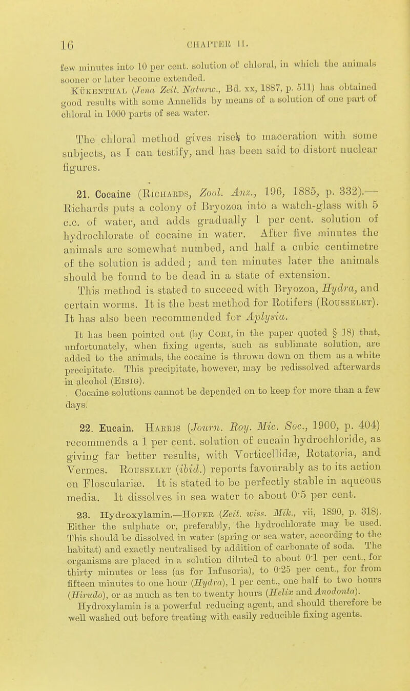 lew iiiiuutcH iutu 10 per cent, solutiuii of olilural, in wliiuli tlio uuimiil« sooner or later become exteucled. KuiiicNTHAL {Jciia Zeit. Naturiv., Bd. xx, 1887, p. 511) has obtained good results with some Annelids by means of a solution of one part of chloral in 1000 parts of sea water. The cliloral method gives nsc)< to maceration with some subjects, as I cau testify, and has been said to distort nuclear figures. 21. Cocaine (Richards, Zuul. Aiix., 196, 1885, p. 332).— Richards puts a colony oi Bryozoa into a watch-glass with 5 c.c. of water, and adds gradually 1 per cent, solution of hydrochlorate of cocaine in water. After five minutes the animals are somewhat numbed, and half a cubic centimetre of the solution is added; and ten minutes later the animals should be found to be dead in a state of extension. This method is stated to succeed with Bryozoa, Hydra, and certain worms. It is the best method for Rotifers (Rousselet). It has also been recommended for Aidysia. It has been pointed out (by CoKi, in the paper quoted § 18) that, unfortunately, when fixing- agents, such as sublimate solution, are added to the animals, the cocaine is thrown down on them as a white precipitate. This precipitate, however, may be redissolved afterwards in alcohol (Eisig). Cocaine solutions camiot be depended on to keep for more than a few days. 22. Eucain. Harris {Joimi. Roy. Mic. Soc, 1900, p. 404) recommends a 1 per cent, solution of eucain hydrochloride, as giving far better results, with Vorticellidfe, Rotatoria, and Vermes. Rodsselkt {ibid.) reports favourably as to its action on Ploscularife. It is stated to be perfectly stable in aqueous media. It dissolves in sea water to about 0-5 per cent. 23. Hydroxylamin.—HOFEE {Zeit. wiss. Mile, vii, 1890, p. 318). Either the sulphate or, preferably, the hydrochloTate may be used. This should be dissolved in water (spring or sea water, according to the habitat) and exactly neutralised by addition of cai-bonate of soda. The organisms are placed in a solution diluted to about O'l per cent., for thirty minutes or less (as for Infusoria), to 0-2.5 per cent., for from fifteen minutes to one hour {Hydra), I per cent., one half to two hours {Hinulo), or as much as ten to twenty hours {Edix and Anodonia). Hydroxylamin is a powerful reducing agent, and should therefore be weU washed out before treating with easily reducible fixing agents.