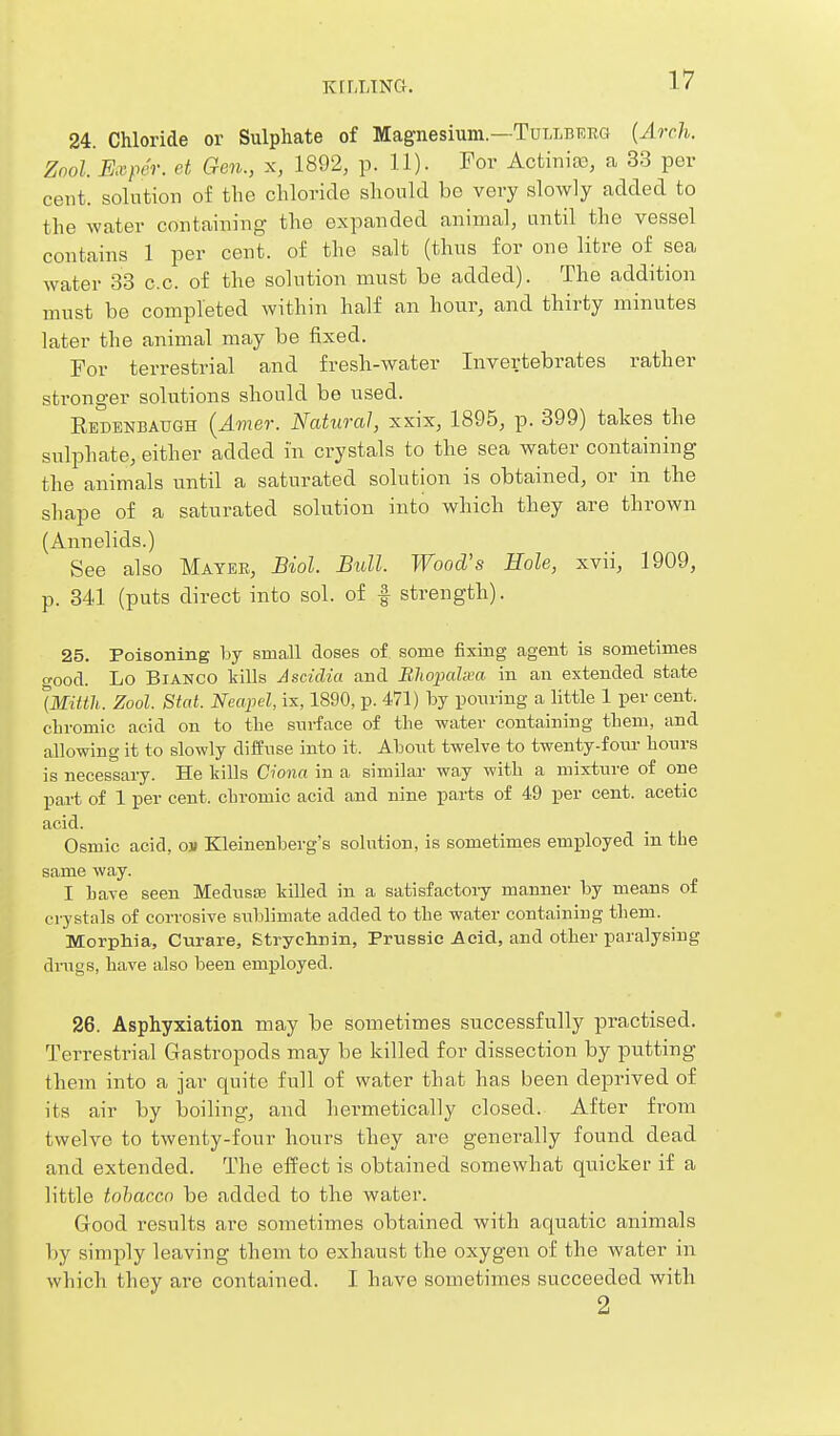 K[LLING. 24. Chloride or Sulphate of Magnesium.—Tullberg {Arch. Zool. Exper. et Gen., x, 1892, p. 11). For Actinias, a 33 per cent, solution of the chloride should bo very slowly added to the water containing the expanded animal, until the vessel contains 1 per cent, of the salt (thus for one litre of sea water 33 c.c. of the solution must be added). The addition must be completed within half an hour, and thirty minutes later the animal may be fixed. For terrestrial and fresh-water Invertebrates rather stronger solutions should be used. Redenbaugh {Amer. Natural, xxix, 1895, p. 399) takes the sulphate, either added in crystals to the sea water containing the animals until a saturated solution is obtained, or in the shape of a saturated solution into which they are thrown (Annelids.) See also Mater, Biol. Bull. Wood's Hole, xvii, 1909, p. 341 (puts direct into sol. of | strength). 25. Poisoning by small doses of some fixing agent is sometimes o'ood. Lo Bianco tills Ascidia and Blwimlxa in an extended state iMitth. Zool. Stat. Neapel, ix, 1890, ix 471) by poin-iug a little 1 per cent, chromic acid on to the surface of the water containing tbem, and allowing it to slowly diffuse into it. Aboiit twelve to twenty-fotu- hours is necessary. He kills Ciona in a similar way with a mixture of one part of 1 per cent, chromic acid and nine parts of 49 per cent, acetic acid. Osmic acid, oi» Kleinenberg's solution, is sometimes employed in the same way. I have seen Medusas killed in a satisfactoiy manner by means of crystals of corrosive sublimate added to the water containing them. Morphia, Curare, Strychnin, Prnssic Acid, and other paralysing dings, have also been employed. 26. Asphyxiation may be sometimes successfully practised. Terrestrial Gastropods may be killed for dissection by putting them into a jar quite full of water that has been deprived of its air by boiling, and hermetically closed. After from twelve to twenty-four hours they are generally found dead and extended. The effect is obtained somewhat quicker if a little tobacco be added to the water. Good results are sometimes obtained with aquatic animals by simply leaving them to exhaust the oxygen of the water in which they are contained. I have sometimes succeeded with 2