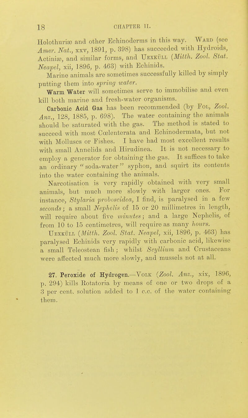 Holothuria) and other Echinoderms in this way. Ward (see Amer. Nat., xxv, 1891, p. 398) has succeeded with Hydroids, Actinias, and similar forms, and Ukxkull {Mitth. Zool. Stat. Neapel, xii, 1896, p. 463) with Echinids. Marino animals are sometimes successfully killed by simply putting them into spring water. Warm Water will sometimes serve to immobilise and even kill both marine and fresh-water organisms. Carbonic Acid Gas has been recommended (by Fol, Zool. Anz., 128, 1885, p. 698). The water containing the animals should be saturated with the gas. The method is stated to succeed with most Coelenterata and Echinodermata, but not with Molluscs or Fishes. I have had most excellent results with small Annelids and Hirudinea. It is not necessary to employ a generator for obtaining the gas. It suffices to take an ordinary soda-water syphon, and squirt its contents into the water containing the animals. Narcotisation is very rapidly obtained with very small animals, but much more slowly with larger ones. For instance, Stylaria prohoscidea, I find, is paralysed in a few seconds; a small Nephelis of 15 or 20 millimetres in length, will require about five minutes; and a large Nephelis, of from 10 to 15 centimetres, will require as many hours. TJBXKTjLL (Mitth. Zool. 8tat. Neafel, xii, 1896, p. 463) has paralysed Echinids very rapidly with carbonic acid, likewise a small Teleostean fish : whilst Scxjlliiim and Crustaceans were affected much more slowly, and mussels not at all. 27. Peroxide of Hydrogen.—VoLK {Zool. Anz., xix, 1896, p. 294) kills Rotatoria by means of one or two drops of a 3 per cent, solution added to 1 c.c. of the water containing them.