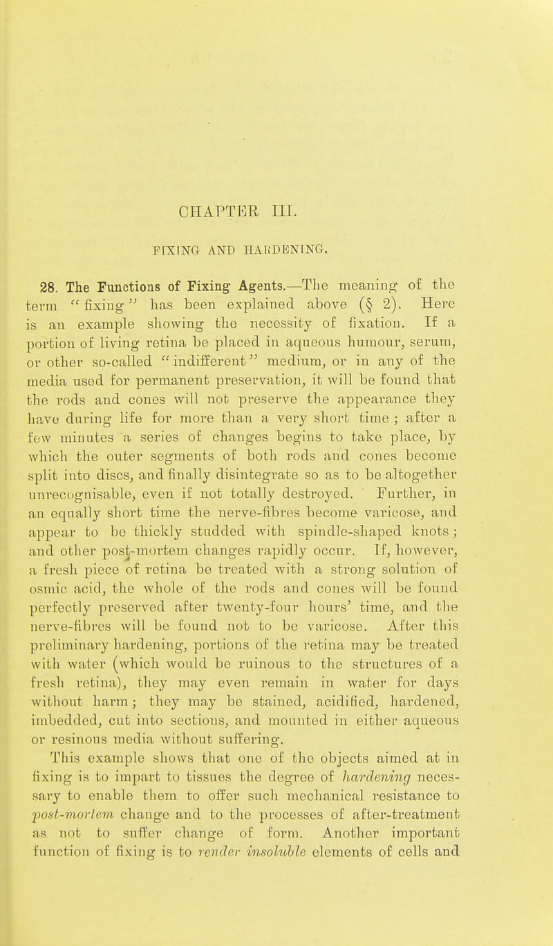 FEXING AND HAHDENING. 28. The Functions of Fixing Agents.—Tlie meaning of the tenia  fixing lias been exjslained above (§ 2). Here is an example showing the necessity of fixation. If a portion of living retina be placed in aqneons hnmonr, serum, or other so-called  indilferent medinraj or in any of the media used for permanent preservation, it will be found that the rods and cones will not preserve the a,ppearance they lia,ve during life for more than a very short time ; after a few minutes a series of changes begins to take place, by wliicli the outer segments of both rods and cones become split into discs, and finally disintegrate so as to be altogether unrecognisable, even if not totally destroyed. Further, in an equally short time the nerve-fibres become varicose, and appear to be thickly studded with spindle-shaped knots ; and other post-mortem changes rapidly occur. If, however, a fresh piece of retina be treated with a strong solution of osmic acid, the whole of the rods and cones will be found perfectly preserved after twenty-four hours' time, and the nerve-fibres will be found not to be varicose. After this preliminary liai'dening, portions of the retina may be treated with water (which would be ruinous to the structures of a fresh retina), they may even remain in water for days without harm; they may be stained, acidified, hardened, imbedded, cut into sections, and mounted in either aqueous or resinous media without sufi^ering. This example shows that one of the objects aimed at in fixing is to impart to tissues the degree of hardening neces- sary to enable them to offer such mechanical resistance to fost-morte.m change and to the processes of after-treatment as not to suffer change of form. Another important function of fixing is to render msohohle elements of cells and