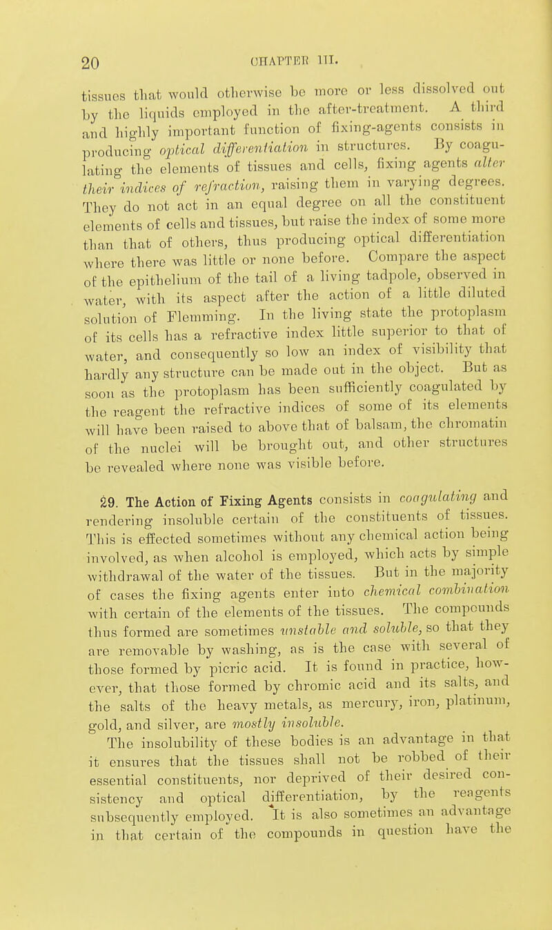 tissues that would otherwise be more or less dissolved out by the liquids employed in the after-treatment. A third and highly important function of fixing-agents consists in produchig 02dical differeniiation in structures. By coagu- lating the elements of tissues and cells, fixing agents niter theii^incliccs of refraction, raising them in varyiug degrees. They do not act in an equal degree on all the constituent elements of cells and tissues, but raise the index of some more than that of others, thus producing optical differentiation where there was little or none before. Compare the aspect of the epithelium of the tail of a living tadpole, observed in water, with its aspect after the action of a little diluted solution of Plemming. In the living state the protoplasm of its cells has a refractive index little superior to that of water, and consequently so low an index of visibility that hardly any structure can be made out in the object. But as soon as the protoplasm has been sufficiently coagulated by the reagent the refractive indices of some of its elements will have been raised to above that of balsam, the chromatin of the nuclei will be brought out, and other structures be revealed where none was visible before. 29. The Action of Fixing Agents consists in coagulating and rendering insoluble certain of the constituents of tissues. This is effected sometimes without any chemical action being involved, as when alcohol is employed, which acts by shnple withdrawal of the water of the tissues. But in the majority of cases the fixing agents enter iuto chemical combination with certain of the elements of the tissues. The compounds thus formed are sometimes vnstahle and soluhle, so that they are removable by washing, as is the cnse with several of those formed by picric acid. It is found in practice, how- ever, that those formed by chromic acid and its salts, and the salts of the heavy metals, as mercury, iron, platinum, gold, and silver, are mostly insoluble. The insolubility of these bodies is an advantage in that it ensures that the tissues shall not be robbed of their essential constituents, nor deprived of their desired con- sistency and optical differentiation, by the reagents subsequently employed, 'it is also sometimes an advantage in that certain of the compounds in question have the
