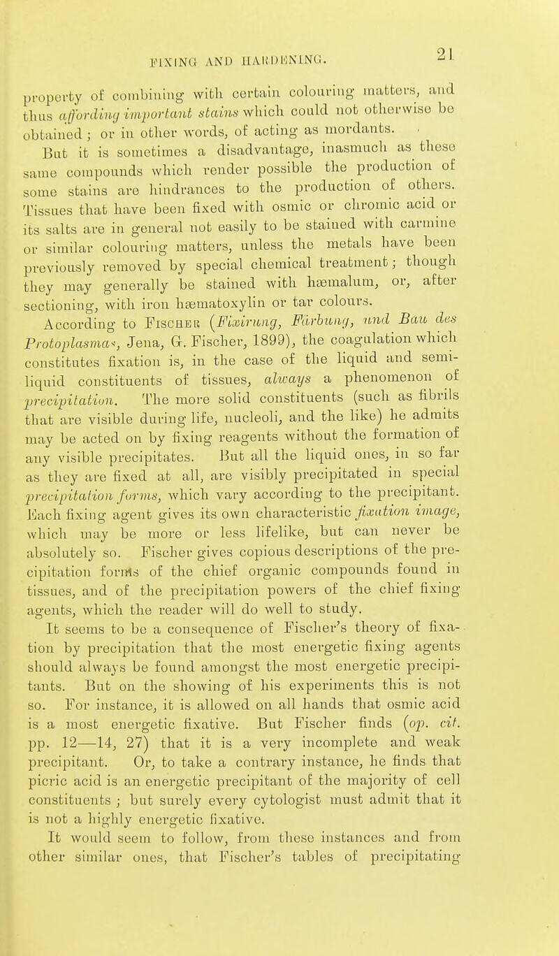proporfcy of coinbiuiiig with corUiu colouring iiuittors, and thus affording vm})ortant stains which could not otherwise be obtained ; or in other words, of acting as mordants. But it is sometimes a disadvantage, inasmuch as these same compounds which render possible the production of some stains are hindrances to the production of others. Tissues that have been fixed with osmic or chromic acid or its salts are in general not easily to be stained with carmine or similar colouring matters, unless the metals have been previously removed by special chemical treatment; though they may generally be stained with hasmalum, or, after sectioning, with iron heematoxylin or tar colours. According to Fischeu {FLuriiiig, Fdrhuiuj, nnd Bau des Protoplasma^, Jena, G. Fischer, 1899), the coagulation which constitutes fixation is, in the case of the liquid and semi- liquid constituents of tissues, always a phenomenon of lyrecipitation. The more solid constituents (such as fibrils that are visible during life, nucleoli, and the like) he admits may be acted on by fixing reagents without the formation of any visible precipitates. But all the liquid ones, in so far as they are fixed at all, are visibly precipitated in specuil 'precipitation forms, which vary according to the precipitant. J^lach fixing agent gives its own characteristic fixation image, which may be more or less lifelike, but can never be absolutely so. Fischer gives copious descriptions of the pre- cipitation forms of the chief organic compounds found in tissues, and of the precipitation powers of the chief fixing agents, which the reader will do well to study. It seems to be a consequence of Fischer's theory of fixa- tion by precipitation that the most energetic fixing agents should always be found amongst the most energetic precipi- tants. But on the showing of his experiments this is not so. For instance, it is allowed on all hands that osmic acid is a most energetic fixative. But Fischer finds (op. cif. pp. 12—14, 27) that it is a very incomplete and weak precipitant. Or, to take a contrary instance, he finds that picT'ic acid is an energetic precipitant of the majority of cell constituents ; but surely every cytologist must admit that it is not a highly energetic fixative. It wouhl seem to follow, from these instances and from other similar ones, that Fischer's tables of precipitating