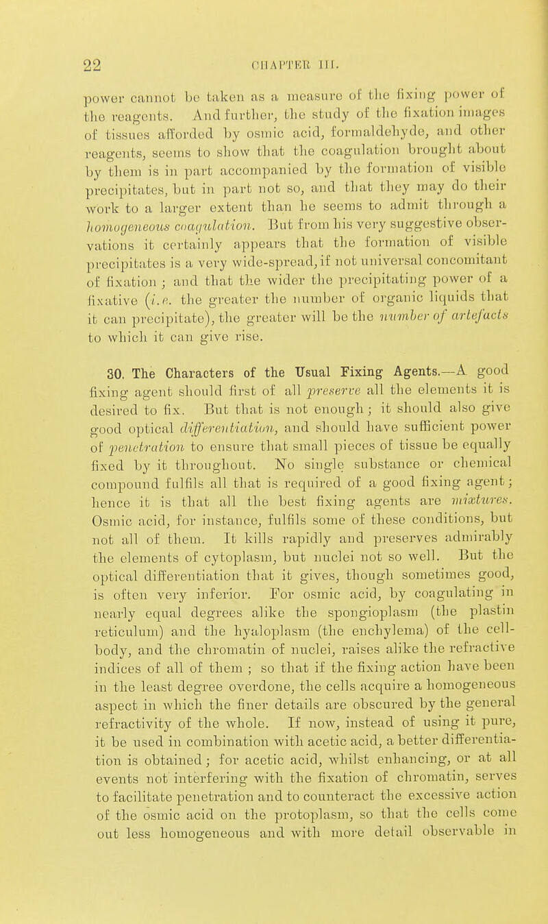 power cannot bo taken as a measure of the fixing power of the reagents. Anclfurtlior, the study of the fixation images of tissues afforded by osniic acid, formaldehyde, and other reagents, seems to sliow that the coagulation brought about by them is in part accompanied by the formation of visible precipitates, but in part not so, and that they may do their work to a larger extent than he seems to admit through a homogeneous cnmjuhdion. But from his very suggestive obser- vations it certainly appears that the formation of visible precipitates is a very wide-spread, if not universal concomitant of fixation ; and that the wider the precipitating power of a fixative (/.«. the greater the number of organic liquids that it can precipitate), the greater will be the nmnher of artefacts to which it can give rise. 30. The Characters of the Usual Fixing Agents.—A good fixing agent should first of all p-e.serre all the elements it is desired to fix. But that is not enough ; it should also give good optical differentiation, and should have sufficient power of ^penetration to ensure that small pieces of tissue be equally fixed by it throughout. No single substance or chemical compound fulfils all that is required of a good fixing agent; hence it is that all the best fixing agents are luixtitres. Osmic acid, for instance, fulfils some of these conditions, but not all of them. It kills rapidly and preserves admirably the elements of cytoplasm, but nuclei not so well. But the optical differentiation that it gives, though sometimes good, is often very inferior. For osmic acid, by coagulating in nearly equal degrees alike the spongioplasm (the plastin reticulum) and the hyaloplasm (the enchylema) of the cell- body, and the chromatin of nuclei, raises alike the refractive indices of all of them ; so that if the fixing action have been in the least degree overdone, the cells acquire a homogeneous aspect in which the finer details are obscured by the general refractivity of the Avhole. If now, instead of using it pure, it be used in combination with acetic acid, a better differentia- tion is obtained; for acetic acid, whilst enhancing, or at all events not interfering with the fixation of chromatin, serves to facilitate penetration and to counteract the excessive action of the osmic acid on the protoplasm, so that the cells come out less homogeneous and with more detail observable in