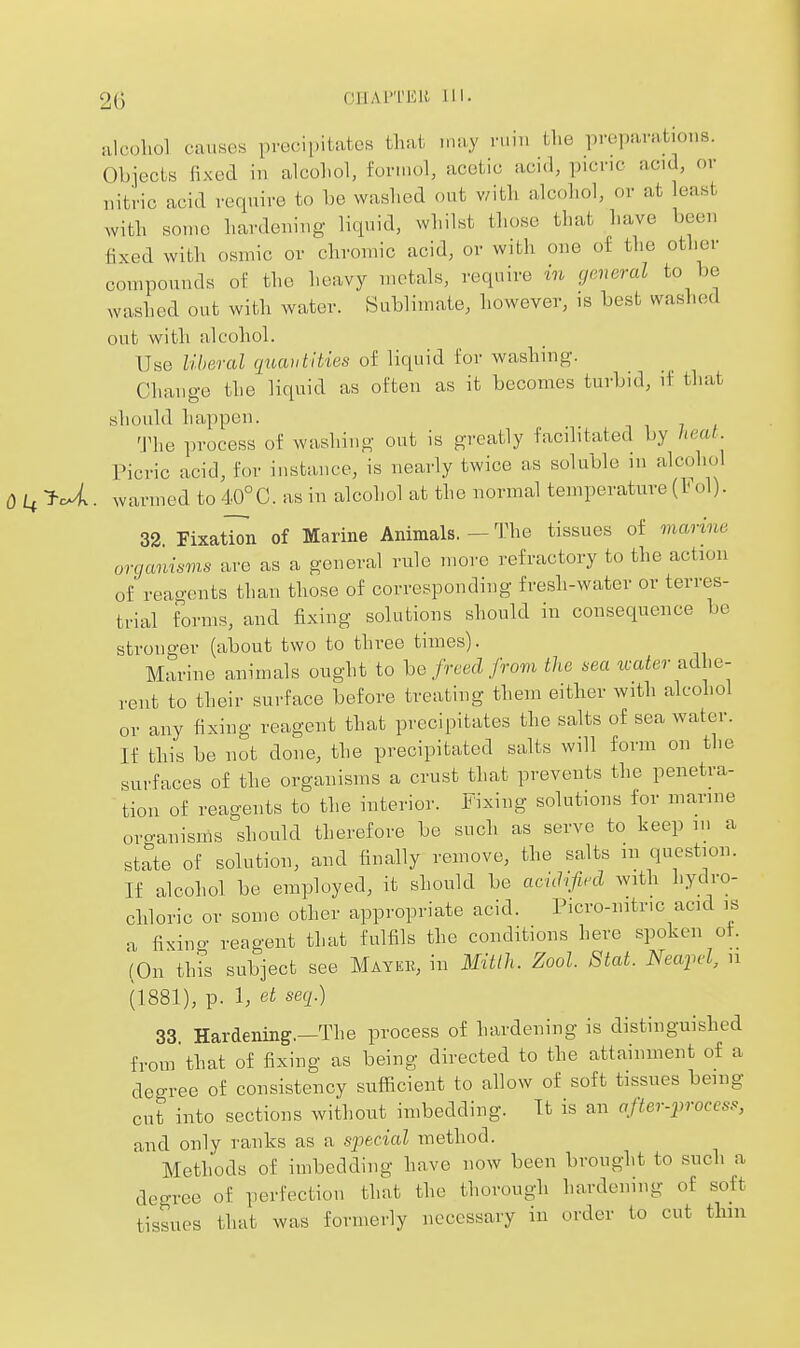 20 CnAPTEH ill. iilcoliol causes precii.itatos that may ruiu the preparations. Objects fixed in alcohol, for.uol, acetic acid, picric acid, or uitric acid require to be washed out with alcohol, or at least with some hardeiiiug liquid, whilst those that have bccu fixed with osmic or chromic acid, or with oue of the other compounds of the heavy metals, require in general to be washed out with water. Sublimate, however, is best washed out with alcohol. Use liberal qiiautities of liquid for washing. Change the liquid as often as it becomes turbid, if that should happen. The process of washing out is greatly facilitated by heat. Picric acid, for instance, is nearly twice as soluble in alcohol 0^^^U. warmed to 40°C. as in alcohol at the normal temperature (Fol). 32 FixatT^n of Marine Animals. — The tissues of marine organimns are as a general rule more refractory to the action of reagents than those of corresponding fresh-water or terres- trial forms, and fixing solutions should in consequence be stronger (about two to three times). Marine animals ought to he freed frora the sea tcater adhe- rent to their surface before treating them either with alcohol or any fixing reagent that precipitates the salts of sea water. If this be not done, the precipitated salts will form on the surfaces of the organisms a crust Uiat prevents the penetra- tion of reagents to the interior, i^ixing solutions for marine organisms should therefore be such as serve to keep in a state of solution, and finally remove, the salts m question. If alcohol be employed, it should be acidified with hydro- chloric or some other appropriate acid. Picro-nitric acid is a fixing reagent that fulfils the conditions here spoken of. (On this subject see Mayeb, in Blitlh. Zool. Stat. Neafcl, ii (1881), p. 1, et seq.) 33 Hardening.—The process of hardening is distinguished from'that of fixing as being directed to the attainment of a degree of consistency sufficient to allow of soft tissues being cut into sections without imbedding. It is an after-process, and only ranks as a special method. Methods of imbedding have now been brought to .such a degree of perfection that the thorough hardening of soft tissues that was formerly necessary in order to cut thin