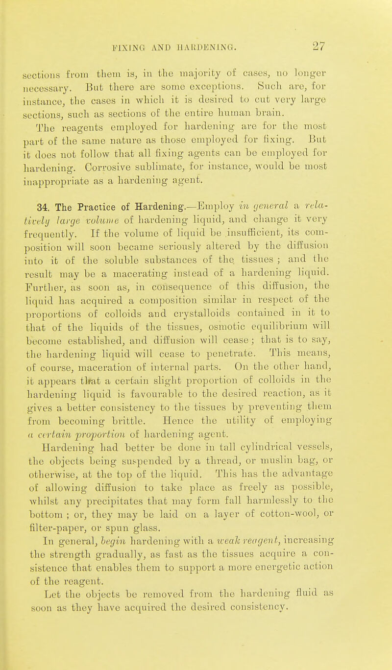 sections from tlietii is, in the majority of cases, no longer necessai-y. Bnt there are some exceptions. Such arc, for instance, the cases in which it is desired to cut very hirge sections, such as sections of the entire human brain. The reagents employed for hardening are for the most part of the same nature as those employed for fixing. But it does not follow that all fixing agents can be employed for hardening. Corrosive sublimate, for instance, would be most inappropriate as a hardening agent. 34. The Practice of Hardening.—Employ ioi general a rda- tivelij large volume of hardening liquid, and change it very frequently. If the volume of liquid be insufficient, its com- position will soon became seriously altered by the diffusion into it of the soluble substances of the, tissues ; and the result may be a macerating instead of a hardening liquid. Further, as soon as, in consequence of this diffusion, the liquid has acquired a composition similar in respect of the pi'oportions of colloids and ci-ystalloids contained in it to that of the liquids of the tissues, osmotic equilibrium will become established, and diffusion will cease; that is to say, the hardening liquid will cease to penetrate. This means, of course, maceration of internal parts. On the other hand, it appears tl»at a certain slight proportion of colloids in the hardening liquid is favourable to the desired reaction, as it gives a better consistency to the tissues by preventing them from becoming brittle. Hence the utility of employing a certain proportAun of hardening agent. Hardening had better be done in tall cylindrical vessels, the objects being suspended by a thread, or muslin bag, or otherwise, at the top of the liquid. This has the advantage of allowing diffusion to take place as freely as possible, whilst any precipitates that may form fall hai'mlessly to the bottom ; or, they may be laid on a layer of cotton-wool, or filter-paper, or spun glass. In general, hegin hardening with a iveah reagent, increasing the strength gradually, as fast as the tissues acquire a con- sistence that enables them to support a more energetic action of the reagent. Let the objects be removed from the hardening fluid as soon as they have acquired the desired consistency.