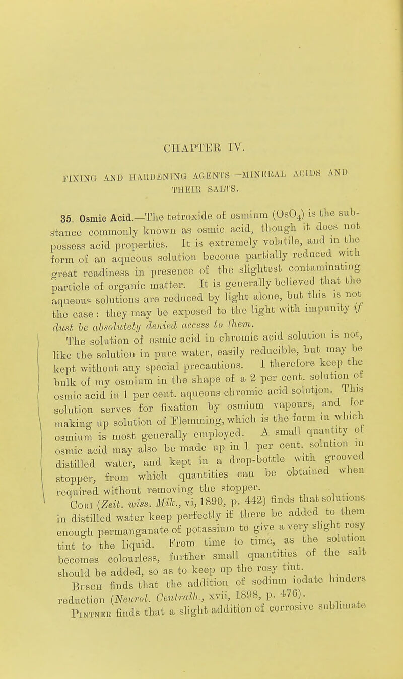 CHAPTER IV. FIXING AND HAliDKNlNG AGENTS—MINliRAL AOIDS AND THEIB SALTS. 35. Osmic Acid.—The tetroxide of osmium (OsOJ is the sub- stance commonly known as osmic acid, thougli it does not possess acid properties. It is extremely voktde, and in the form of an aqueous solution become partially reduced with great readiness in presence of the slightest contaminating particle of organic matter. It is generally believed that the aqueou'. solutions are reduced by light alone, but this is no the case : they may be exposed to the light with impunity ^J dust he ahsolutehj denied access to Ihevi. The solution of osmic acid in chromic acid solution is not, like the solution in pure water, easily reducible, but may be kept without any special precautions. I therefore keep the bulk of my osmium in the shape of a 2 per cent, solution of osmic acid in 1 per cent, aqueous chromic acid solutjon. Ihis solution serves for fixation by osmium vapours, and tor making up solution of Flemming, which is the form lu wliicli osmium is most generally employed. A small quantity of osmic acid may also be made up in 1 per cent, solution in distilled water, and kept in a drop-bottle with grooved stopper, from which quantities can be obtained when required without removing the stopper. , CoKi (Zcit. wiss. Mil., vi, 1890, p. 442) finds that solutions in distilled water keep perfectly if there be added to them enough permanganate of potassium to give a very slight rosy tint to the liquid. From time to time, as the solution becomes colourless, further small quantities of the salt should be added, so as to keep up the rosy tint. Bosch finds that the addition of sodium lodate hinders reduction [Neurol. Gentralh., xvii, 18P8, p. 476). PiNTNKK finds that a slight addition of corrosive subluuate