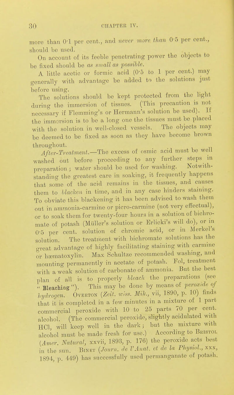 more than O'l per cent., and never more than 0'5 per cent., should be used. On account of its feeble penetrating power the objects to be fixed should bo as suiall as fossihle. A little acetic or formic acid (0-5 to 1 per cent.) may generally with advantage be added to the solutions just befoT-e using. The solutions should be kept protected from the light during the iniTnersion of tissues. ('rhis precaution is not necessary if Flemming's or Hermann's solution be used). If the immersion is to be a long one the tissues must be placed with the solution in well-closed vessels. The objects may be deemed to be fixed as soon as they have become brown throughout. After-Treatment.—The excess of osmic acid must be well wasiied out before proceeding to any further steps m preparation ; water should be used for washing. Notwith- standing the greatest care in soaking, it frequently happens that some of the acid remains in the tissues, and causes thein to blaclcen in time, and in any case hinders staining. To obviate this blackening it has been advised to wash them out in ammonia-carmine or picro-carmine (not very effectual), or to soak them for twenty-four hours in a solution of bichro- mate of potash (Miiller's solution or Brlicki's will do), or in 0-5 per cent, solution of chromic acid, or in iMerkel's solution. The treatment with bichromate solutions has the great advantage of highly facilitating staining with carmine or htematoxylin. Max Schultze recommended washmg, and mounting permanently in acetate of potash. Fol, treatment with a weak solution of carbonate of ammonia. But the best plan of all is to properly Ueach the preparations (see  Bleaching). This may be done by means of ferosoide of hydrogen. Ovekton {Zeit. w!ss. Mih., vii, 1890, p. 10) finds that it is completed in a few minutes in a mixture of 1 part commercial peroxide with 10 to 25 parts 70 per cent, alcohol. (The commercial peroxide, slightly acidulated with HCl, will keep well in the dark; but the mixture with alcohol must be made fresh for use.) According to Bristol {Amer. Natural, xxvii, 1893, p. 176) the peroxide acts best in the sun. Binkt {Jonrn. ,le VAnat. ct de la Physiol, xxx, 1894, p. 449) has successfully used permanganate of potash.