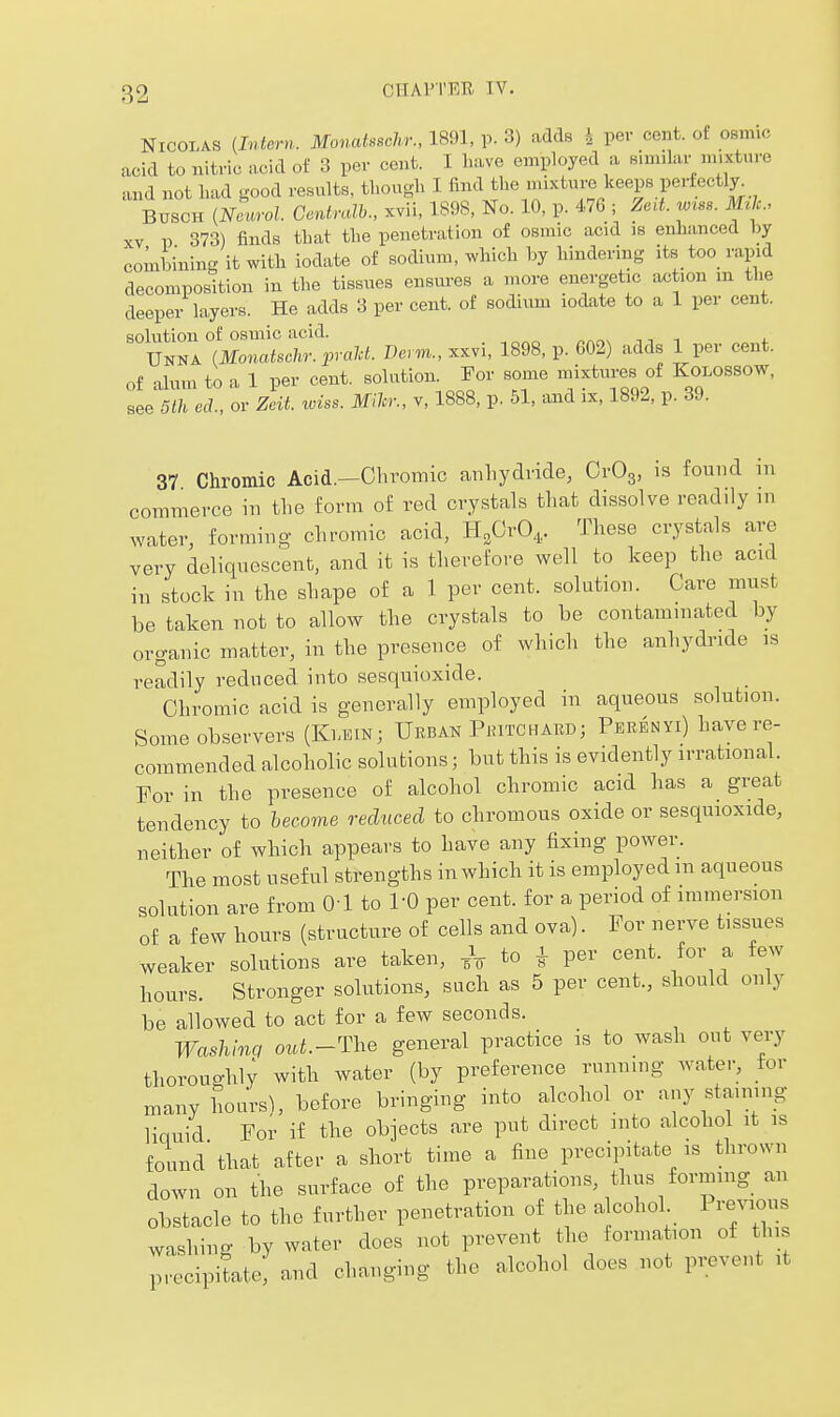 Nicolas {Intern. MonaUschr., 1891, p. 3) adds 4 pev cent, of osmic acid to nitric acid of 3 per cent. I have employed a fiimilar mixture and not had good results, though I find the mixture keeps perfectly^ BUSCH [Neurol. Cenlralh., xvii, 1898, No. 10, p. 476 ; Zed. wrss. mic, XV V 373) finds that the penetration of osmic acid is enhanced by combininff it with iodate of sodium, which by hindering its too rapid decomposition in the tissues ensures a more energetic action m the deeper layers. He adds 3 per cent, of sodium iodate to a 1 per cent. solution of osmic acid. Unna (Monatschr.praU. Derm., xxvi, 1898, p. 602) adds 1 per cent, of alum to a 1 per cent, solution. For some niixtures of Kolossow, see 5lh ed , or Zcit. wiss. Mihr., v, 1888, p. 51, and ix, 1892, p. 3J. 37 Chromic Acid.-Chromic anhydride, CrOg, is found in commerce in the form of red crystals that dissolve readily in ^yater, forming chromic acid, H^CrO,. These crystals are very deliquescent, and it is therefore well to keep the acid in stock in the shape of a 1 per cent, solution. Care must be taken not to allow the crystals to be contaminated by organic matter, in the presence of which the anhydinde is readily reduced into sesquioxide. Chromic acid is generally employed in aqueous solution. Some observers (Ki-EtN; Urban Piutchard; Perenyi) have re- commended alcoholic solutions; but this is evidently irrational. For in the presence of alcohol chromic acid has a great tendency to hecome reduced to chromous oxide or sesquioxide, neither of which appears to have any fixing power. The most useful strengths in which it is employed m aqueous solution are from 01 to PO per cent, for a period of immersion of a few hours (structure of cells and ova). For nerve tissues weaker solutions are taken, ^ i per cent, for a few hours. Stronger solutions, such as 5 per cent., should only be allowed to act for a few seconds. Washmq out.-The general practice is to wash out very thorough!; with water (by preference running water, tor many hoars), before bringing into alcohol or any staining liquid For if the objects are put direct into alcohol it is found that after a short time a fine precipitate is thrown down on the surface of the preparations, thus forming an obstacle to the further penetration of the a cohol Previous washing by water does not prevent the formation of this precipitate, and changing the alcohol does not prevent it