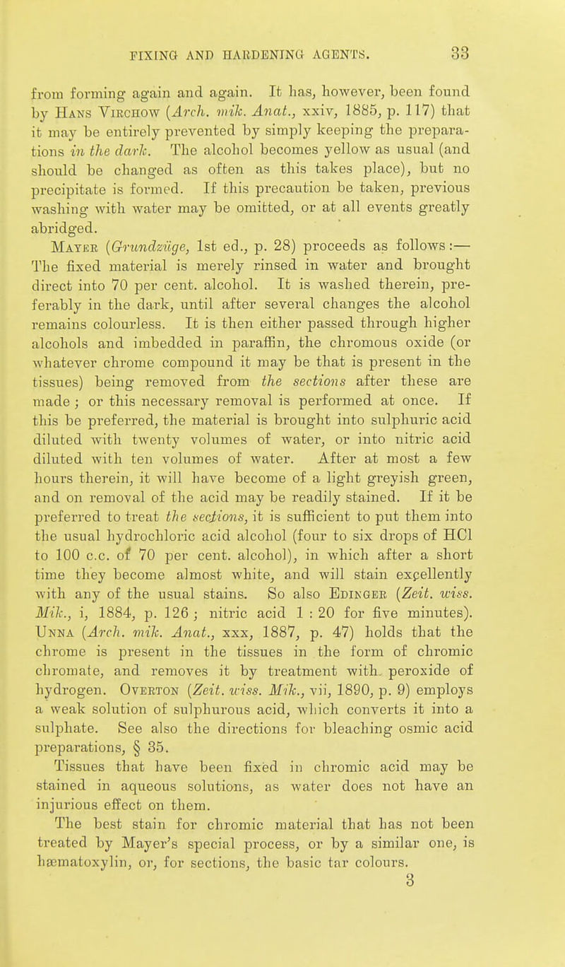 from forming again and again. It has, however, been found by PIans Viechow {Arch. viik. Anat., xxiv, 1885, p. 117) that it may be entirely prevented by simply keeping the prepara- tions in the dark. The alcohol becomes yellow as usual (and should be changed as often as this takes place), but no precipitate is formed. If this precaution be taken, previous washing with water may be omitted, or at all events greatly abridged. Matee {Grundziige, 1st ed., p. 28) proceeds as follows:— The fixed material is merely rinsed in water and brought direct into 70 per cent, alcohol. It is washed therein, pre- ferably in the dai-k, until after several changes the alcohol remains colourless. It is then either passed through higher alcohols and imbedded in paraffin, the chromous oxide (or whatever chrome compound it may be that is present in the tissues) being removed from the sectioiis after these are made ; or this necessary removal is performed at once. If this be preferred, the material is brought into sulphuric acid diluted with twenty volumes of water, or into nitric acid diluted with ten volumes of water. After at most a few hours therein, it will have become of a light greyish green, and on removal of the acid may be readily stained. If it be preferred to treat the necMons, it is sufficient to put them into the usual hydrochloric acid alcohol (four to six drops of HCl to 100 c.c. of 70 per cent, alcohol), in which after a short time they become almost white, and will stain expellently with any of the usual stains. So also Edikgee [Zeit. wiss. Mih., i, 1884, p. 126; nitric acid 1 : 20 for five minutes). Unna {Arch. mih. Anat., xxx, 1887, p. 47) holds that the chrome is present in the tissues in the form of chromic chromate, and removes it by treatment with, peroxide of hydrogen. Oveeton {Zeit. iciss. Mih., vii, 1890, p. 9) employs a weak solution of sulphurous acid, which converts it into a sulphate. See also the directions for bleaching osmic acid preparations, § 35. Tissues that have been fixed in chromic acid may be stained in aqueous solutions, as water does not have an injurious effect on them. The best stain for chromic material that has not been treated by Mayer's special process, or by a similar one, is hsematoxylin, or, for sections, the basic tar colours. 3