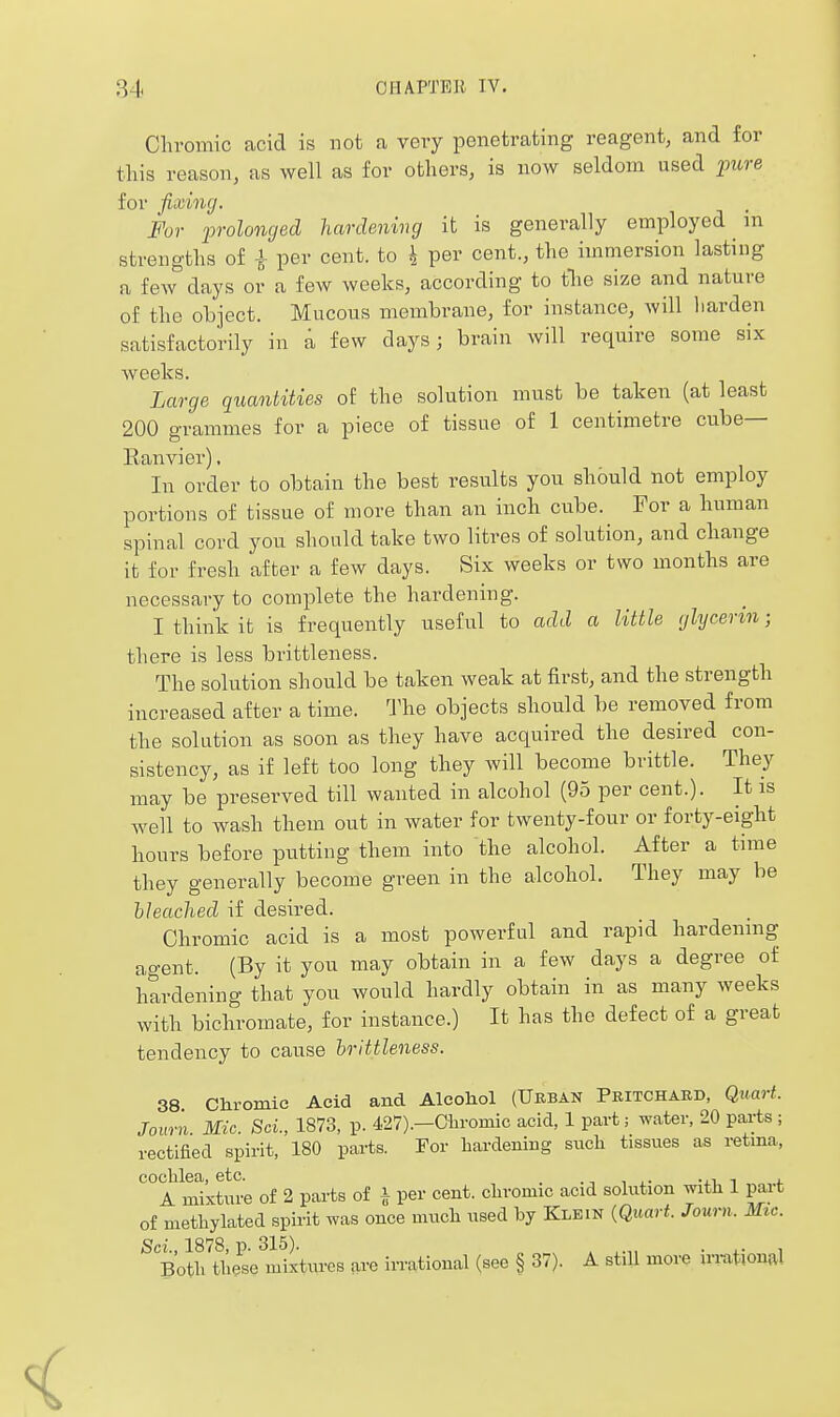 Chromic acid is not a very penetrating reagent, and for this reason, as well as for others, is now seldom used pure for fixing. For prolonged hardening it is generally employed in strengths of i per cent, to h per cent., the immersion lasting a few days or a few weeks, according to tlie size and nature of the object. Mucous membrane, for instance, will liarden satisfactorily in a few days; brain will require some six weeks. Large quantities of the solution must be taken (at least 200 grammes for a piece of tissue of 1 centimetre cube— Ranvier), In order to obtain the best results you shbuld not employ portions of tissue of more than an inch cube. For a human spinal cord you should take two litres of solution, and change it for fresh after a few days. Six weeks or two months are necessary to complete the hardening. I think it is frequently useful to add a little glycerin; there is less brittleness. The solution should be taken weak at first, and the strength increased after a time. The objects should be removed from the solution as soon as they have acquired the desired con- sistency, as if left too long they will become brittle. They may be preserved till wanted in alcohol (95 per cent.). It is well to wash them out in water for twenty-four or forty-eight hours before putting them into the alcohol. After a time they generally become green in the alcohol. They may be bleached if desired. Chromic acid is a most powerful and rapid hardennig agent. (By it you may obtain in a few days a degree of hardening that you would hardly obtain in as many weeks with bichromate, for instance.) It has the defect of a great tendency to cause brittleness. 38 Chromic Acid and Aleoliol (Urban Pritchabd, QuaH. Journ Mic. Sci., 1873, p. 427).—Chromic acid, 1 part; water, 20 parts ; rectified spirit, 180 parts. For hardening siicli tissiies as retma, cochlea, etc. _ -ii i j. A mixture of 2 parts of i per cent, chromic acid solution with 1 part of methylated spirit was once much used by Klkin {Quart. Journ. Mtc. Sci., 1878, p. 315). ^ . ,. , Both these mixtures are iiTational (see § 37). A stiU more in-ational