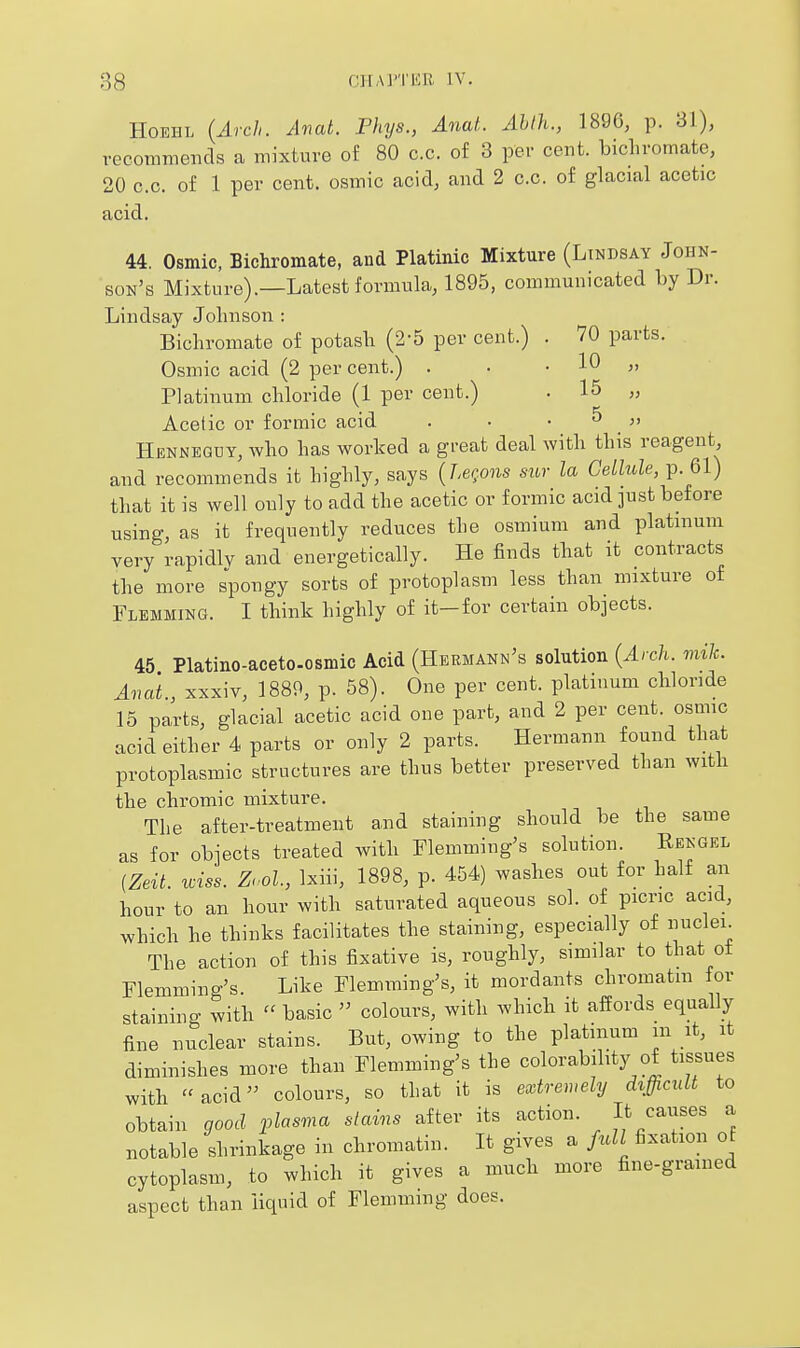 HoEHL {Arch. Anat. Phys., Anat. Ahth., 1896, p. 31), recommends a mixture of 80 c.c. of 3 per cent, bichromate, 20 c.c. of 1 per cent, osmic acid, and 2 c.c. of glacial acetic acid. 44. Osmic, Bichromate, and Platinic Mixture (Lindsay John- son's Mixture).—Latest formula, 1895, communicated by Dr. Lindsay Johnson : Bichromate of potash (2-5 per cent.) . 70 parts. Osmic acid (2 per cent.) . • , 10 „ Platinum chloride (1 per cent.) . 15 „ Acetic or formic acid . • • ^ ,  Henneqdy, who has worked a great deal with this reagent and recommends it highly, says {herons sivr la Cellule, p. 61) that it is well only to add the acetic or formic acid just before using, as it frequently reduces the osmium and platinum very rapidly and energetically. He finds that it contracts the more spongy sorts of protoplasm less than_ mixture of Flemming. I think highly of it—for certain objects. 45 Platino-aceto.osmic Acid (Hermann's solution {Arch. mile. Anat., xxxiv, 1889, p. 58). One per cent, platinum chloride 15 parts, glacial acetic acid one part, and 2 per cent, osmic acid either 4 parts or only 2 parts. Hermann found that protoplasmic structures are thus better preserved than with the chromic mixture. The after-treatment and staining should be the same as for objects treated with Flemming's solution. Rengel [Zeit. wiss. Zool., Ixiii, 1898, p. 454) washes out for half an hour to an hour with saturated aqueous sol. of picric acid, which he thinks facilitates the staining, especially of nuclei. The action of this fixative is, roughly, similar to that ot Flemmino-'s. Like Flemming's, it mordants chromatm for staining with  basic  colours, with which it affords equally fine nuclear stains. But, owing to the platinum m it, it diminishes more than Flemming's the colorabihty of tissues with acid colours, so that it is extremely difficult to obtain good plasma stains after its action. It causes a notable shrinkage in chromatin. It gives a fidl fixation of cytoplasm, to which it gives a much more fine-grained aspect than liquid of Flemming does.