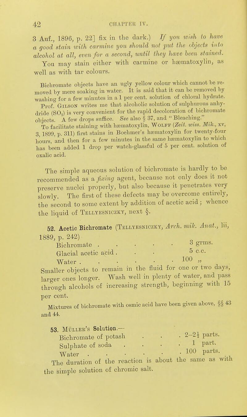 3 Auf., 1896, p. 22] fix in the davk.) If yon wish lo have a good stain with carmine you, should not ^mt the objects into alcohol at all, even for a second, lontil they have been stained. You may stain either with carmine or hasniatoxylin, as well as with tar colours. Bicln-omate objects have au ugly yellow coloiir which cannot be re- moved by mere soaking in water. It is said that it can be removed by washing for a few minutes in al per cent, solution of chloral hydrate. Prof. GiLSON writes me that alcoholic solution of sulphurous anhy- dride (SO,) is very convenient for the rapid decoloration of bichromate objects. A few drops saface. See also § 37, and  Bleaching. To facilitate staining with hasmatoxylin, Wolff {Zeit. wiss. Mile., xv, 3 1899, p. 311) first stains in Boehmer's ha3matoxylin for twenty-four hoiu-s, and then for a few minutes in the same ha;matoxylin to which has been added 1 drop per watch-glassful of 5 per cent, solution of oxahc acid. The simple aqueous solution of bichromate is hardly to be recommended as a fixing agent, because not only does it not preserve nuclei properly, but also because it penetrates very slowly. The first of these defects may be overcome entirely, the second to some extent by addition of acetic acid; whence the liquid of Tellyesniczky, next §. 52. Acetic Bichromate (Tellyesniczky, Arch, mil: Anat., lii, 1889, p. 242) Bichromate 3 grms. Glacial acetic acid. . • ^ ^.c. Water ^^^  Smaller objects to remain in the fluid for one or two days, larger ones longer. Wash well in plenty of water, and pass through alcohols of increasing strength, beginning with 15 per cent. Mixtui-es of bichromate with osmic acid have been given above, §§ 43 and 44. 53. Mtillek's Solution.— Bichromate of potash . . . 2-2^ parts. Sulphate of soda .... 1 part- Water P'^^'^^- . , The duration of the reaction is about the same as with the simple solution of chromic salt.