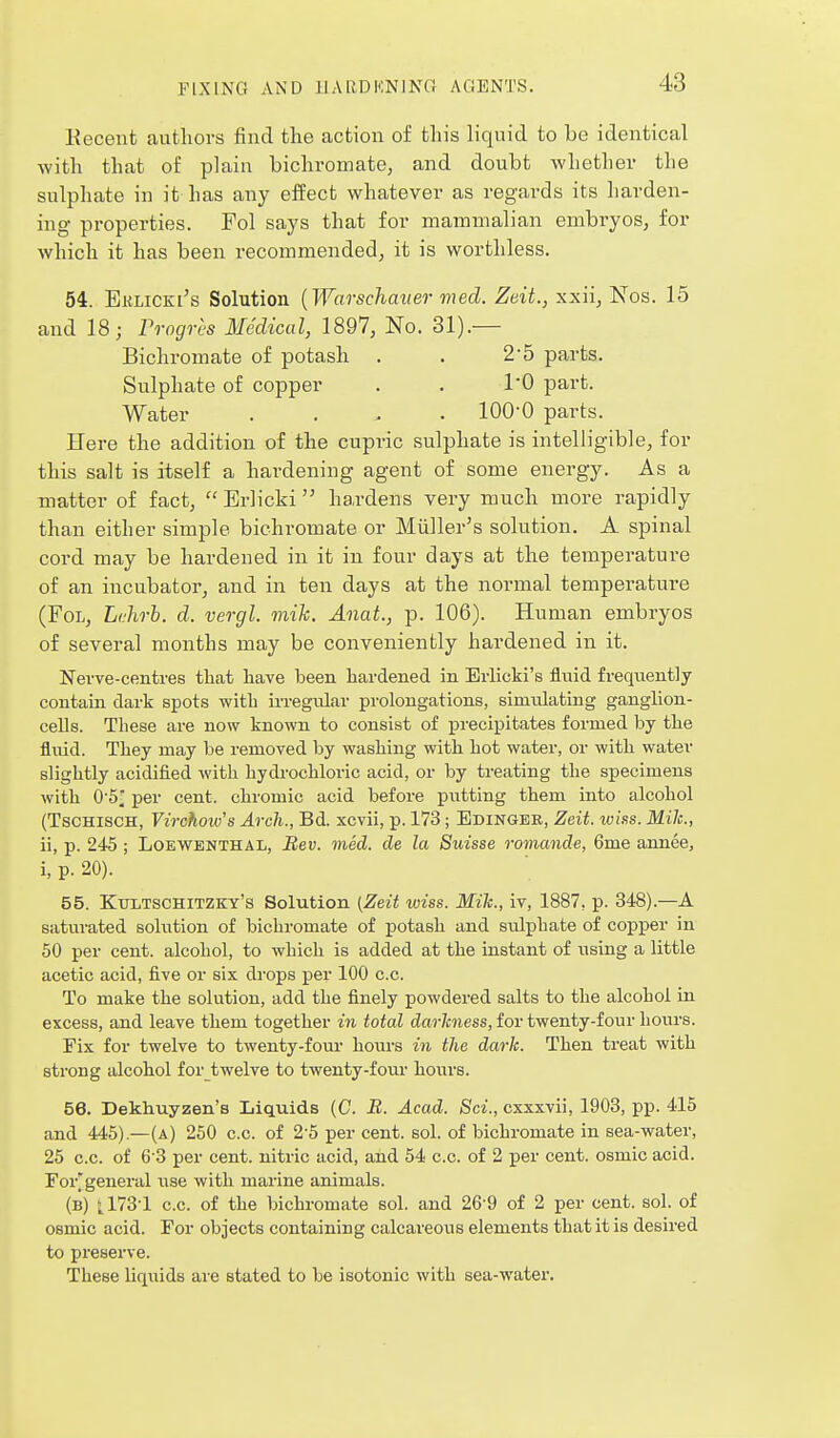 Kecenfc authors find the action of this liquid to be identical with that of plain bichromate^ and doubt whether the sulphate in it has any effect whatever as regards its harden- ing properties. Fol says that for mammalian embryos, for which it has been recommended^ it is worthless. 54. Eklicei's Solution [Warschaner med. Zeit., xxii, Nos. 15 and 18; rrogres Medical, 1897, No. 31).— Bichromate of potash . . 2*5 parts. Sulphate of copper . . TO part. Water .... 100-0 parts. Here the addition of the cupric sulphate is intelligible, for this salt is itself a hardening agent of some energy. As a matter of fact, Erlicki hardens very much more rapidly than either simple bichromate or Miiller's solution. A spinal cord may be hardened in it in four days at the temperature of an incubator, and in ten days at the normal temperature (Fol, Lfhrb. d. vergl. mik. Anat., p. 106). Human embryos of several months may be conveniently hardened in it. Nerve-centres tliat have been hardened in Erlicki's fluid frequently contain dark spots with irregular prolongations, simulating ganglion- cells. These are now known to consist of precipitates formed by the fluid. They may be removed by washing with hot water, or with water slightly acidified with hydrochloric acid, or by treating the specimens with 0'5; per cent, chromic acid before putting them into alcohol (TscHiscH, Virchow's Arch., Bd. xcvii, p. 173 ; Edingee, Zeit. wins. Mile, ii, p. 245 ; LoEWBNTHAL, Bev. med. de la Suisse romande, 6me annee, i, p. 20). 55. Kultschitzky's Solution (Zeit wiss. Mile, iv, 1887, p. 348).—A saturated solution of bichromate of potash and sulphate of copper in 50 per cent, alcohol, to which is added at the instant of using a little acetic acid, five or six drops per 100 c.c. To make the solution, add the finely powdered salts to the alcohol in excess, and leave them together in total darkness, for twenty-four liours. Fix for twelve to twenty-four hours in the dark. Then treat with strong alcohol for twelve to twenty-foui- hours. 56. Dekhuyzen's Liquids (C. B. Acad. Sci., cxxxvii, 1903, pp. 415 and 445).—(a) 250 c.c. of 2-5 per cent. sol. of bichromate in sea-water, 25 c.c. of 6 3 per cent, nitric acid, and 54 c.c. of 2 per cent, osmic acid. For'general use with marine animals. (b) ^ 173-1 c.c. of the bichromate sol. and 26-9 of 2 per cent. sol. of osmic acid. For objects containing calcareous elements that it is desired to preserve. These Uquids are stated to be isotonic with sea-water.