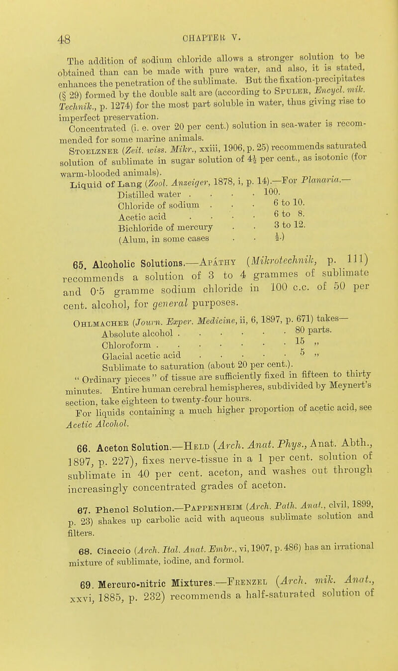 The addition of sodium chloride allows a stronger solntion to be obtained than can be made with pure water, and also, it is stated, enhances the penetration of the sublimate. But the fixation-precipitates (S 29) formed by the double salt are (according to Spuleu, Encyd. viik. Technih., p. 1274) for the most pai-t soluble in water, thus giving rise to imperfect preservation. Concentrated (i. e. over 20 per cent.) solution in sea-water is recom- mended for some marine animals. , . i Stoelznbb {Zeit. tviss. Miter., xxiii, 1906, p. 25) recommends saturated solution of sublimate in sugar solution of 4i per cent., as isotomc (tor warm-blooded animals). Liquid of Lang {Zool. Anzeiger, 1878, i, p. 14).-ror Planaria.- DistiUed water .... 100. Chloride of sodium . . • 6 to 10. Acetic acid . . • • 6 to 8. Bichloride of mercury . • 3 to 12. (Alum, in some cases . • 5-) 65 Alcoholic Solutions.—Apathy {Mikrotechnik, p. Ill) recommends a solution of 3 to 4 grammes of sublimate and 0-5 gramme sodium chloride in 100 c.c. of oO per cent, alcohol, for general purposes. Ohlmachee {Journ. Exper. Medicine, ii, 6,1897, p. 671) takes- Absolute alcohol 80 parts. Chloroform ■' Glacial acetic acid ^  Sublimate to saturation (about 20 per cent.).  Ordinary pieces of tissue are sufficiently fixed in fifteen to thirty minutes. Entire human cerebral hemispheres, subdivided by Meynert s section, take eighteen to twenty-foul-hours. _ ^ ^. •-, For liquids containing a much higher proportion of acetic acid, see Acetic Alcohol. 66. Aceton Solution.—Held {Arch. Anat. Phys., Anat. Abth., 1897, p. 227), fixes nerve-tissue in a 1 per cent, solution of sublimate in 40 per cent, aceton, and washes out through increasingly concentrated grades of aceton. 67 Phenol Solution.—Pappenheim (Arch. Fath. Anat., civil, 1899 p. 23) shakes up carbolic acid with aqueous sublimate solution and filters. 68. Oiaccio (Arch. Ital. Anat. Embr., vi, 1907, p. 486) has an in-ational mixture of sublimate, iodine, and formol. 69. Mercuro-nitric Mixtures.—Fkenzel {Arch. mile. Anat., xxvi, 1885, p. 232) recommends a half-saturated solution of