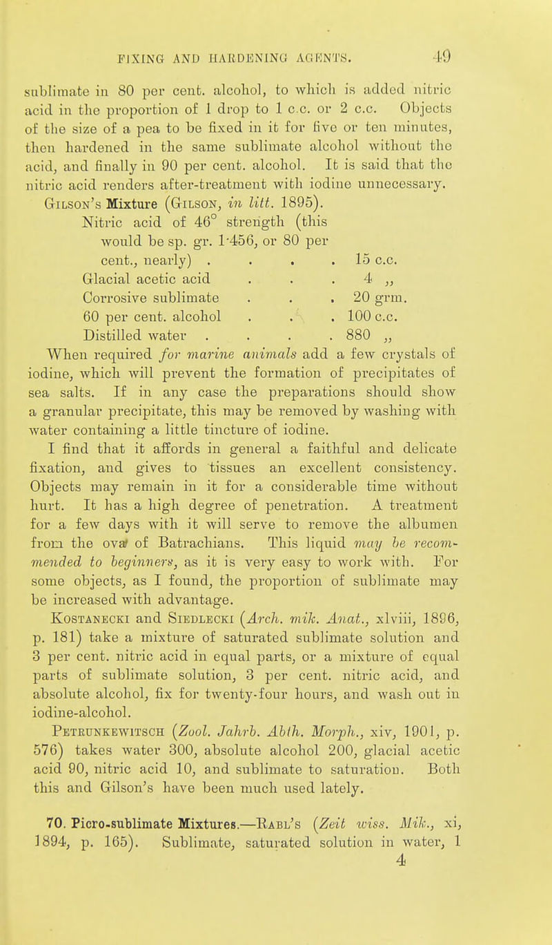 sublimate in 80 per cent, alcohol, to wliioli is added nitric acid in the proportion of 1 drop to 1 cc. or 2 c.c. Objects of the size of a pea to be fixed in it for five or ten minutes, then hardened in the same sublimate alcohol without the acid, and fina,lly in 90 per cent, alcohol. It is said that the nitric acid renders after-treatment with iodine unnecessary. Gilson's Mixture (Gilson, in lilt. 1895). Nitric acid of 46° strength (this would be sp. gr. 1-456, or 80 per cent., nearly) . . . .15 c.c. Glacial acetic acid . . . 4 „ Corrosive sublimate . . .20 grm. 60 per cent, alcohol . . . 100 c.c. Distilled water . . . . 880 „ When required for marine animals add a few crystals of iodine, which will prevent the formation of precipitates of sea salts. If in any case the preparations should show a granular precipitate, this may be removed by washing with water containing a little tincture of iodine. I find that it affords in general a faithful and delicate fixation, and gives to tissues an excellent consistency. Objects may remain in it for a considerable time without hurt. It has a high degree of penetration. A treatment for a few days with it will serve to remove the albumen from the ovaf of Batrachians. This liquid may he recom- mended to beginners^ as it is very easy to work Avith. For some objects, as I found, the proportion of sublimate may be increased with advantage. KosTANECKi and Siedlecki (^Arch. mik. Anat., xlviii, 1896, p. 181) take a mixtm-e of saturated sublimate solution and 3 per cent, nitric acid in equal parts, or a mixture of equal parts of sublimate solution, 3 per cent, nitric acid, and absolute alcohol, fix for twenty-four hours, and wash out in iodine-alcohol. Petkunkewitsch [Zool. Jahrb. Ahih. Morph., xiv, 1901, p. 576) takes water 300, absolute alcohol 200, glacial acetic acid 90, nitric acid 10, and sublimate to saturation. Both this and Gilson's have been much used lately. 70. Picro-sublimate Mixtures.—Eabl's (^Zeit iviss. Mik., xi, ]894, p. 165). Sublimate, saturated solution in water, 1