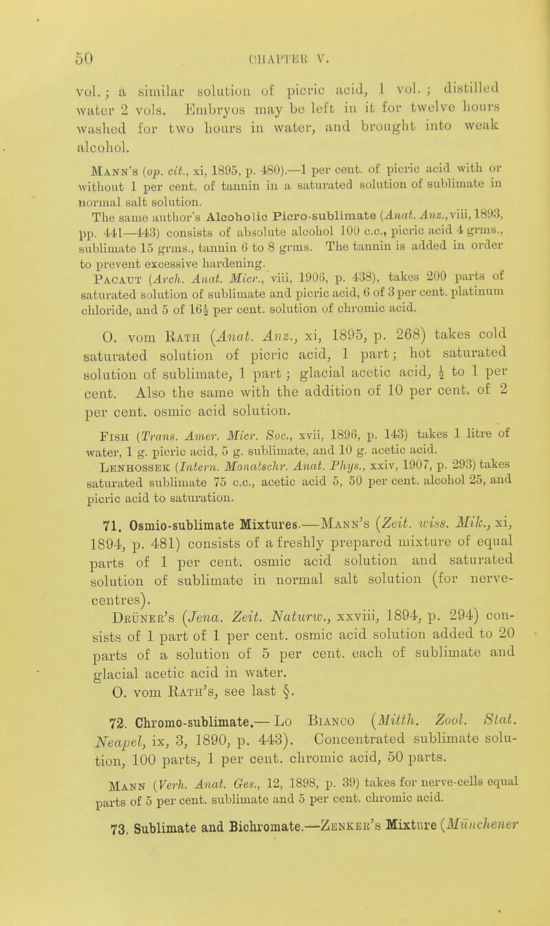 Vol. ; a similar solutiun ol: picric acid, 1 vol. ; distilled water 2 vols. Embryos may be left in it for twelve hours washed for two hours in water, and brought into weak alcohol. Mann's {op. cit., xi, 1895, p. 480).—1 per cent, of picric acid with or witiiout 1 per cent, of tannin in a saturated solution of suljlimate in normal salt solution. The same ai^thor's Alcoholic Picro-sublimate (Anat. Anz.,Y]n,l8'J3, pp. 441—113) consists of absolute alcohol 100 c.c, picric acid 1 grms., sublimate 15 gruis., tannin 6 to 8 grms. The tannin is added in order to prevent excessive hardening. Pacaut (Arch. Anat. Micr.,'viii, 1906, p. 4/38), takes 200 parts of saturated solution of sublimate and picric acid, 6 of 3 per cent, platinum chloride, and 5 of 16^ per cent, solution of chromic acid. 0. vom Rath {Anat. Anz., xi, 1895, p. 268) takes cold saturated solution of picric acid, 1 part; hot saturated solution of sublimate, 1 part; glacial acetic acid, ^ to 1 per cent. Also the same with the addition of 10 per cent, of 2 per cent, osmic acid solution. Fish (Trans. Amer. Micr. Soc, xvii, 1896, p. 143) takes 1 litre of water, 1 g. picric acid, 5 g. sublimate, and 10 g. acetic acid. Lenhossek (Intern. Monatschr. Anat. Phys., xxiv, 1907, p. 298) takes satvirated siiblimate 75 c.c, acetic acid 5, 50 per cent, alcohol 25, and picric acid to saturation. 71. Osmio-sublimate Mixtures.—Mann's [Zeit. wins. Mile, xi, 1894, p. 481) consists of a freshly prepared mixture of equal parts of 1 per cent, osmic acid solution and saturated solution of sublimate in normal salt solution (for nerve- centres). DftiiNER's [Jena. Zeit. Naturw., xxviii, 1894, p. 294) con- sists of 1 part of 1 per cent, osmic acid solution added to 20 parts of a solution of 5 per cent, each of sublimate and fflacial acetic acid in water. 0. vom Rath's, see last §. 72. Cliromo-sublimate.— Lo Bianco [Mitth. Zool. Slat. Neapel, ix, 3, 1890, p. 443). Concentrated sublimate solu- tion, 100 parts, 1 per cent, chromic acid, 50 parts. Mann (Verli. Anat. Ges., 12, 1898, p. 39) takes for nerve-cells equal parts of 5 per cent, sublimate and 5 per cent, chromic acid. 73. Sublimate and Bichromate.—Zenkek's Mixture {Munchener