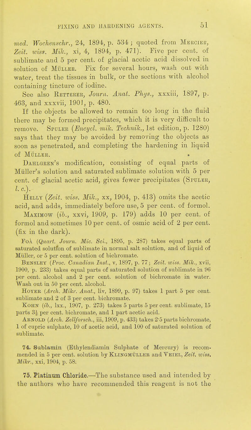 med. Wochennchr., 24, 189-i, p. 584 ; quoted from Misrcier, Zeit. wiss. Mile, xi, 4, 1894, p. 471). Five per cent, of sublimate aud 5 pei- cent, of glacial acetic acid dissolved ia solution of MijLLEE. Fix for several hours, wash out with water, treat the tissues in bulk, or the sections with alcohol containing tincture of iodine. See also Retteker, Jourii. Anal. Phi/s., xxxiii, 1897, p. 463, and xxxvii, 190J, p. 480. If the objects be allowed to remain too long in the fluid there may be formed precipitates, which it is very difficult to remove. Spdleb {Encycl. mih. Technik., 1st edition, p. 1280) says that they may be avoided by removing the objects as soon as penetrated, and completing the hardening in liquid of MijLLER. Dahlgren's modification, consisting of equal parts of Miiller's solution and saturated sublimate solution with 5 per cent, of glacial acetic acid, gives fewer precipitates (Spuler, I. c). Helly (^Zeit. iviss. Mih., xx, 1904, p. 413) omits the acetic acid, and adds, immediately before use, 5 per cent, of formol. Maximow [ih., xxvi, 1909, p. 179) adds 10 per cent, of formol and sometimes 10 per cent, of osmic acid of 2 per cent, (fix in the dark). FoA {Quart. Jouvn. Mic. ScL, 1895, p. 287) takes equal parts of saturated solutfon of siiblimate in noimal salt solution, and of liquid of Miiller, or 5 per cent, solution of bicliromate. Bensley {Proc. Canadian Inst., v, 1897, p. 77; Zeit. wiss. Mile, xvii, 1900, p. 233) takes equal parts of saturated solution of sublimate in 96 pel cent, alcohol and 2 per cent, solution of bichromate in water. Wash out in 50 per cent, alcohol. HoYER [Arch. Mih: Anat., liv, 1899, p. 97) takes 1 part 5 per cent, sublimate and 2 of 3 per cent, bichromate. KoHN (ib., Ixx., 1907, p. 273) takes 5 parts 5 per cent, sublimate, 15 parts 83 per cent, bichromate, and 1 part acetic acid. Aenold {Arch. Zellforsch., iii, 1909, p. 433) takes 25 parts bichromate, 1 of cupric sulphate, 10 of acetic acid, and 100 of satui'ated solution of sublimate. 74. Sublamin (Ethylendiamin Sulphate of Mercury) is recom- mended in 5 per cent, solution by Klingmullbb and Vbiel, Zeit. loiss. Mih:, xxi, 1904, p. 58. 75. Platinum Chloride.—The substance used and intended by the authors who have recommended this reagent is not the