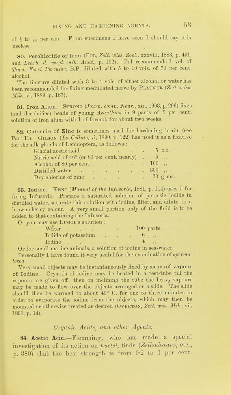 of A to y'u per cent. From specimens I have seen I should say it is useless. 80. Perchloride of Iron (FOL, Zeit. wiss. Zool., xxxviii, 1883, p. 491, and Lehrb. d. vergl. mile. Anat., p. 102).—Fol recommends 1 vol. of Tinct. Ferri Perchlor. B.P. diluted with 5 to 10 vols, of 70 per cent, alcohol. The tincture diluted with 3 to 4 vols, of either alcohol or water has been recommended for fixing medullated nerve by Platnee {Zeit. wiss. Mik., vi, 1889, p. 187). 81. Iron Alum.—Strong {Journ. comp. Neur., xiii, 1903, p. 296) fixes (and decalcifies) heads of young Acanthias in 9 parts of 5 per cent, solution of iron alum with 1 of formol, for about two weeks. 82. Chloride of Zine is sometimes iised for hardening brain (see Pai-b II). GriLSON (La Cellule, vi, 1890, p. 122) has used it as a fixative for the silk glands of Lepidoptera, as follows : Glacial acetic acid 5 c.c. Nitric acid of 46° (or 80 per cent, nearly) . 5 „ Alcohol of 80 per cent 100 „ DistiUed water 300 „ Dry chloride of zinc 20 grms. 83. Iodine.—Kent {Manual of the Infusoria, 1881, p. 114) uses it for fixing Infusoria. Prepare a saturated solution of potassic iodide in distilled water, saturate this solution with iodine, filter, and dilute to a brown-sherry coloiir. A very small portion only of the fluid is to be added to that containing the Infusoria. Or you may use Ltjgol's solution : Water 100 parts. Iodide of potassium . . . 6 ,, Iodine 4 ,, Or for small marine animals, a solution of iodine in sea-water. Personally I have found it very usefialfor the examination of sperma- tozoa. Yery small objects may be instantaneously fixed by means of vapour of Iodine. Crystals of iodine may be heated in a test-tube tiU the vapom-s are given ofi:; then on inclining the tube the heavy vapoxn-s may be made to flow over the objects an-anged on a slide. The slide should then be warmed to aboirt 40° 0. for one to three minutes in order to evaporate the iodine from the objects, which may then be mounted or otherwise treated as desired (Ovekton, Zeit. wiss. Mile, vii, 1890, p. 14). Organic Acida, and other Agents. 84. Acetic Acid.—Flemming, who lias made a special investigation of its action on nuclei, finds {Zellsubstanz, etc., p. 380) that the best strength is from 0-2 to 1 per cent.