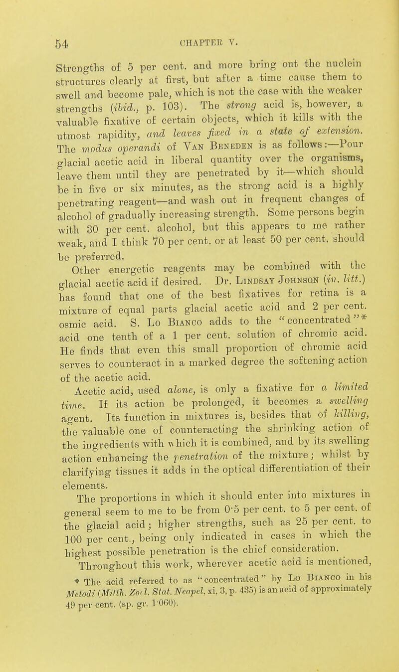 Strengths of 5 per cent, and more bring out the nuclein structures clearly at first, but after a time cause them to swell and become pale, which is not the case with the weaker strengths {ihid., p. 103). The strong acid is, however, a valuable fixative of certain objects, which it kills with the utmost rapidity, and leaves fixed in a state of extension. The modus operandi of Van Beneden is as follows:—Pour glacial acetic acid in liberal quantity over the organisms, leave them until they are penetrated by it—which should be in five or six minutes, as the strong acid is a highly penetrating reagent—and wash out in frequent changes of alcohol of gradually iucreasing strength. Some persons begin with 30 percent, alcohol, but this appears to me rather weak, and I think 70 per cent, or at least 50 per cent, should be preferred. Other energetic reagents may be combined with the glacial acetic acid if desired. Dr. Lindsay Johnson {in. litt.) has found that one of the best fixatives for retina is a mixture of equal parts glacial acetic acid and 2 per cent, osmic acid. S. Lo Bianco adds to the concentrated''* acid one tenth of a 1 per cent, solution of chromic acid. He finds that even this small proportion of chromic acid serves to counteract in a marked degree the softening action of the acetic acid. Acetic acid, used alone, is only a fixative for a limited time. If its action be prolonged, it becomes a swelling agent. Its function in mixtures is, besides that of hilling, the valuable one of counteracting the shrinking action of the ingredients with whicb it is combined, and by its swelling action enhancing the j enetration of the mixture; whilst by clarifying tissues it adds in the optical differentiation of their elements. The proportions in which it should enter into mixtures m general seem to me to be from 0-5 per cent, to 5 per cent, of the glacial acid ; higher strengths, such as 25 per cent, to 100 per cent., being only indicated in cases in which the highest possible penetration is the chief consideration. Throughout this work, wherever acetic acid is mentioned, * The acid referred to as  concentrated  by Lo Bianco in Lis Mdocli (MUth. Zoi I. Siat. Neapel, xi, 3, p. 435) is an acid of approximately 49 per cent. (sp. gr. 1 060).