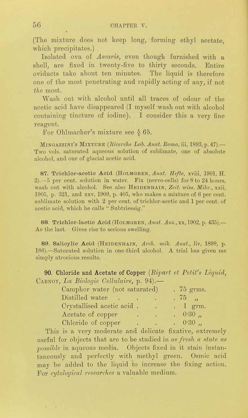 (The mixture does not keep long, forming ethyl acetate, which precipitates.) Isolated ova of Ascaris, even though furnished with a shell, are fixed in twenty-five to thirty seconds. Entire oviducts take about ten minutes. The liquid is therefore one of the most penetrating and rapidly acting of any, if not the most. Wash out with alcohol until all traces of odour of the acetic acid have disappeared (I myself wash out with alcohol containing tincture of iodine). I consider this a very fine reagent. For Ohlmacher's mixture see § 65. MiNGAZziNi's Mixture (liicerche Lah. Anat. Boma, iii, 1893, p. 47).— Two vols, satui'ated aqueous sohition of sublimate, one of absolute alcohol, and one of glacial acetic acid. 87. Trichlor-acetie Acid (Holmgren, Anat. Hefte, xviii, 1901, H. 2).—5 per cent, solution in water. Fix (nerve-cells) for 8 to 24 hours, wash out with alcohol. See also Heidenhain, Zeit. iviss. Mikr., xxii, 1905, p. 321, and xxv, 1909, j). 405, who makes a mixture of 6 per cent, sublimate solution with 2 per cent, of trichlor-acetic and 1 per cent, of acetic acid, which he calls  Subtriessig. 88. Trichlor-lactic Acid (Holmgren, Anat. Anz., xx, 1902, p. 435).— As the last. Gives i-ise to serious swelling. 89. Salicylic Acid (Heidenhain, Arch. mile. Anat., Hv, 1899, p. 186).—Saturated solution in one-third alcohol. A trial has given me simply atrocioiis results. 90. Chloride and Acetate of Copper [Ripart et Petit's Liquid, Carnoy, La Biologie Gellulaire, p. 94).— Camphor water (not saturated) . 75 grms. Distilled water . . . . 75 „ Crystallised acetic acid . . .1 grm. Acetate of copper . . . 0-30 „ Chloride of copper . . . 030 „ This is a very moderate and delicate fixative, extremely useful for objects that are to be studied in as fresh a state as possible in aqueous media. Objects fixed in it stain instan- taneously and perfectly with methyl green. Osmic acid may be added to the liquid to increase the fixing action. For cytological researches a A^aluable medium.