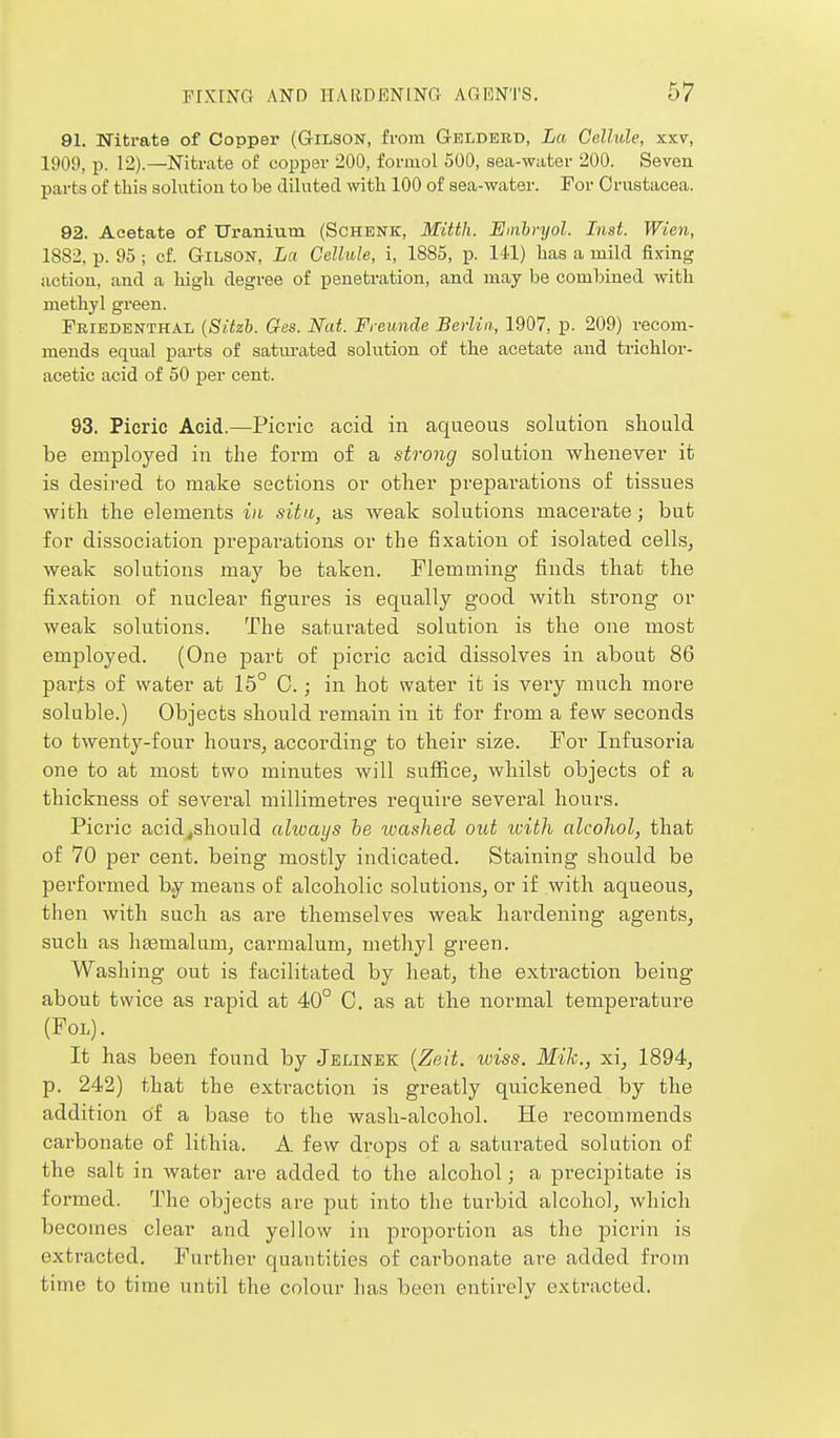 91. Nitrate of Copper (Gilson, ivom Gelderd, La Cellule, xxv, 1909, p. 12).—Nitrate of copper 200, foriuol 500, sea-w;iter 200. Seven parts of this solution to be dilated with 100 of sea-water. For Crustacea. 92. Acetate of Uranium (Schenk, Mitth. Emhryol. Inst. Wien, 1882, p. 95; cf. Gilson, La Cellule, i, 1885, p. 141) has a mild fixing action, and a high degree of penetration, and may be combined with methyl green. Feiedenthal {Sitzh. Ges. Nat. Freunde Berlin, 1907, p. 209) recom- mends equal parts of satui-ated solution of the acetate and trichlor- acetic acid of 50 per cent. 93. Picric Acid.—Picric acid in aqueous solution should be employed in the form of a strong solution whenever it is desired to make sections or other preparations of tissues with the elements in situ, as weak solutions macerate; but for dissociation preparations or the fixation of isolated cells, weak solutions may be taken. Flemming finds that the fixation of nuclear figures is equally good with strong or weak solutions. The saturated solution is the one most employed. (One part of picric acid dissolves in about 86 parts of water at 15° 0.; in hot water it is very much more soluble.) Objects should remain in it for from a few seconds to twenty-four hours, according to their size. For Infusoria one to at most two minutes will suffice, whilst objects of a thickness of several millimetres require several hours. Picric acid^should aliuaijs he ivashed out icith alcohol, that of 70 per cent, being mostly indicated. Staining should be performed b.y means of alcoholic solutions, or if with aqueous, then with such as are themselves weak hardening agents, such as hasmalum, carmalum, methyl green. Washing out is facilitated by heat, the extraction being about twice as rapid at 40° C. as at the normal temperature (FOL). It has been found by Jelinek {Zeit. wiss. Mik., xi, 1894, p. 242) that the extraction is greatly quickened by the addition of a base to the wash-alcohol. He recommends carbonate of lithia. A few drops of a saturated solution of the salt in water are added to the alcohol; a precipitate is formed. The objects are put into the turbid alcohol, which becomes clear and yellow in proportion as the picrin is extracted. Further quautities of carbonate are added from time to time until the colour has been entirely extracted.