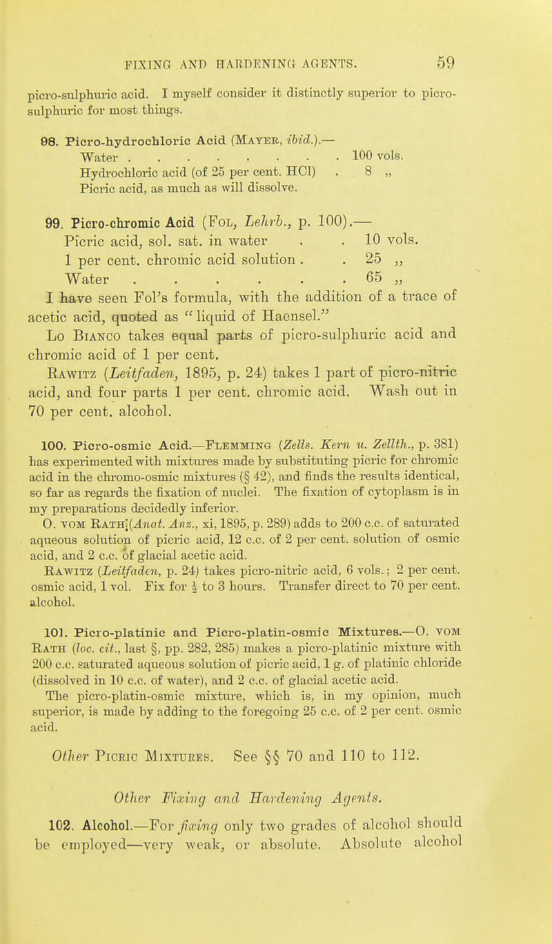 picro-sulphuric acid. I myself consider it distinctly superior to picro- sulphuric for most things. 98. Picro-hydroehloric Acid (Mayer, ibid.).— Water 100 vols. Hydi-ocUoric acid (of 25 per cent. HOI) . 8 „ Picric acid, as much as will dissolve. 99. Picro-chromic Acid (Fol, Lehrb., p. 100).— Picric acid, sol. sat. in water . . 10 vols. 1 per cent, chromic acid solution . . 25 „ Water 65 „ I iave seen Fol's formula, witli the addition of a trace of acetic acid, quoted as  liquid of Haensel. Lo Bianco takes equal parts of picro-sulphuric acid and chromic acid of 1 per cent. Eawitz [Leitfaden, 1895, p. 24) takes 1 part of picro-nitric acid, and four parts 1 per cent, chromic acid. Wash out in 70 per cent, alcohol. 100. Piero-osmie Acid.—Flemming {Zells. Kern u. Zellth., p. 381) Las experimented with mixtm-es made by substituting picric for chi-omic acid in the chi-omo-osniic mixtures (§ 42), and finds the results identical, so far as regards the fixation of nuclei. The fixation of cytoplasm is in my preparations decidedly inferior. 0. TOM RATH[(^wa^. Anz., xi, 1895, p. 289) adds to 200 c.c. of saturated aqueous solution of picric acid, 12 c.c. of 2 per cent, solution of osmic acid, and 2 c.c. of glacial acetic acid. Rawitz {Leiifaden, p. 24) takes picro-nitric acid, 6 vols.; 2 per cent, osmic acid, 1 vol. Fix for J to 3 hours. Transfer direct to 70 per cent, alcohol. 101. Picro-platinie and Picro-platin-osmie Mixtures.—0. TOM Rath (loc. cit., last §, pp. 282, 285) makes a picro-platinic mixture with 200 c.c. satm-ated aqueous solution of picric acid, 1 g. of platinic chloride (dissolved in 10 c.c. of water), and 2 c.c. of glacial acetic acid. The picro-platin-osmic mixture, which is, in my opinion, much superior, is made by adding to the foregoing 25 c.c. of 2 j)er cent, osmic acid. Other Picric Mixtures. See §§ 70 and 110 to 112. Other Fixing and Hardening Agents. 102. Alcohol.—For Jixing only two grades of alcohol should be employed—very weak, or absolute. Absolute alcohol