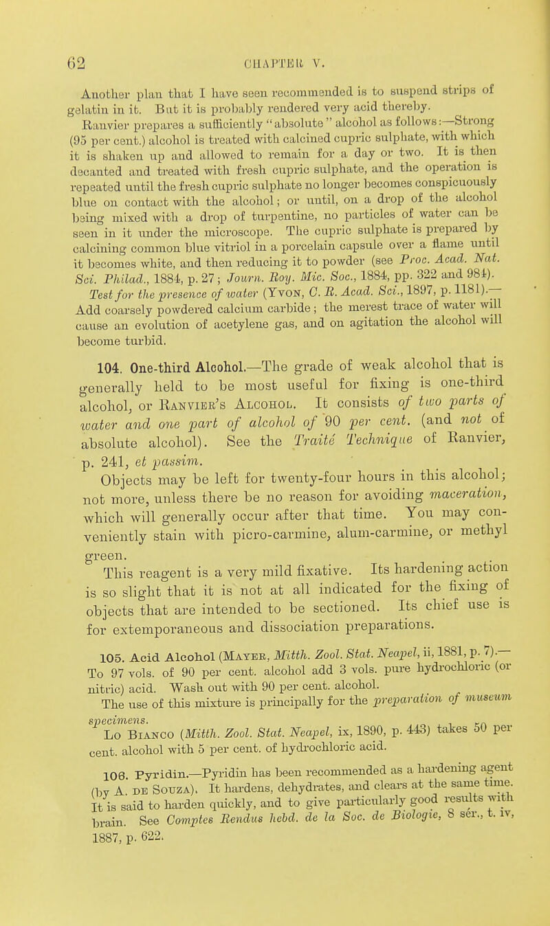 Auothei- plan that I have seen recommended is to suspend strips of gelatin in it. But it is probably rendered very acid thereby. Ranvier prepares a sufficiently absolute alcohol as follows:—Strong (95 per cent.) alcohol is treated with calcined cupric sulphate, witli which it is shaken up and allowed to remain for a day or two. It is then decanted and treated with fresh cupric sulphate, and the operation is repeated until the fresh cupric sulphate no longer becomes conspicuously blue on contact with the alcohol; or until, on a drop of the alcohol being mixed with a drop of turpentine, no particles of water can be seen in it imder the microscope. The cupric sulphate is prepared by calcining common blue vitriol in a porcelain capsule over a flame until it becomes white, and then reducing it to powder (see Proc. Acad. Nat. Soi. Philad., 188J.., p. 27; Journ. Boy. Mic. Soc, 1884, pp. 322 and 984). Test for the presence of water (TvoN, G. B. Acad. Sci., 1897, p. 1181).— Add coarsely powdered calcium carbide; the merest trace of water will cause an evolution of acetylene gas, and on agitation the alcohol will become turbid. 104. One-third Alcohol—The grade of weak alcohol that is generally held to be most useful for fixmg is one-third alcohol; or Ranvieb's Alcohol. It consists of two parts of loater and one part of alcohol of 90 per cent, (and not of absolute alcohol). See the Traite Technique of Ranvier, ' p. 241, et passim. Objects may be left for twenty-four hours in this alcohol; nob more, unless there be no reason for avoiding maceration, which will generally occur after that time. You may con- veniently stain with picro-carmine, alum-carmine, or methyl green. This reagent is a very mild fixative. Its hardening action is so slight that it is not at all indicated for the fixing of objects that are intended to be sectioned. Its chief use is for extemporaneous and dissociation preparations. 105. Acid Alcohol (Mayee, Mitth. Zool. Stat. Neapel, ii, 1881, p. 7).— To 97 vols, of 90 per cent, alcohol add 3 vols, pure hydrochloric (or nitric) acid. Wash out with 90 per cent, alcohol. The use of this mixture is principally for the pre]paraiion of museum specimens. , ,„ , i tn Lo Bianco {Mitth. Zool. Stat. Neapel, ix, 1890, p. 443) takes 50 pei cent, alcohol with 5 per cent, of hydi-ochloric acid. 106 Pyridin.—Pyi-idin has been recommended as a hardening agent (bv a' de SotJZA). It hardens, dehydrates, and clears at the same tmie. It is said to harden quickly, and to give particularly good results with brain. See Comptes Bendus hehd. de la Soc. de Biologxe, 8 ser., t. iv, 1887, p. 622.