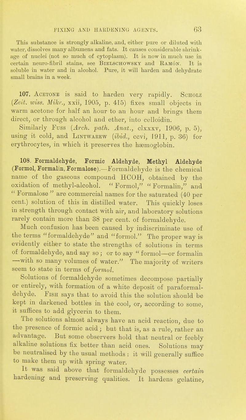 This substance is strongly alkaline, and, either pure or diluted with water, dissolves many albumens and fats. It causes consideraljle shrink- age of nuclei (not so much of cytoplasm). It is now in much use in certain ueuro-fibril stains, see Bielschowsky and Ramon. It is soluble in water and in alcohol. Pure, it will harden and dehydrate small brains in a week. 107. Acetone is said to harden very rapidly. Scholz {Zeit. loiss. Mikr., xxii, 1905, p. 415) fixes small objects in warm acetone for lialf an hour to an hour and brings them direct, or through alcohol and ether, into celloidin. Similarly Fuss {Arch. -path. Anat., clxxxv, 1906, p. 5), using it cold, and Lintwarew [ibid., ccvi, 1911, p. 36) for erythrocytes, in which it preserves the htemoglobin. 108. Formaldehyde, Formic Aldehyde, Methyl Aldehyde (Formol, Formalin, Formalose).—Formaldehyde is the chemical name of the gaseous compound HCOH, obtained by the oxidation of methyl-alcohol.  Formol,  Formalin, and  Formalose  are commercial names for the saturated (40 per cent.) solution of this in distilled water. This quickly loses in strength through contact with air, and laboratory solutions rarely contain more than 38 per cent, of formaldehyde. Much confusion has been caused by indiscriminate use of the terms formaldehyde and formol. The proper way is evidently either to state the strengths of solutions in terras of formaldehyde, and say so; or to say  formol—or formalin —with so many volumes of water. The majority of writers seem to state in terms oi formol. Solutions of formaldehyde sometimes decompose partially or entirely, with formation of a white deposit of paraformal- dehyde. Fish says that to avoid this the solution should be kept in darkened bottles in the cool, or, according to some, it suffices to add glycerin to them. The solutions almost always have an acid reaction, due to the presence of formic acid • but that is, as a rule, rather an advantage. But some observers hold that neutral or feebly alkaline solutions fix better than acid ones. Solutions may be neutralised by the usual methods : it will generally suffice to make them up with spring water. It was said above that formaldehyde possesses certain hardening and preserving qualities. It hardens gelatine,