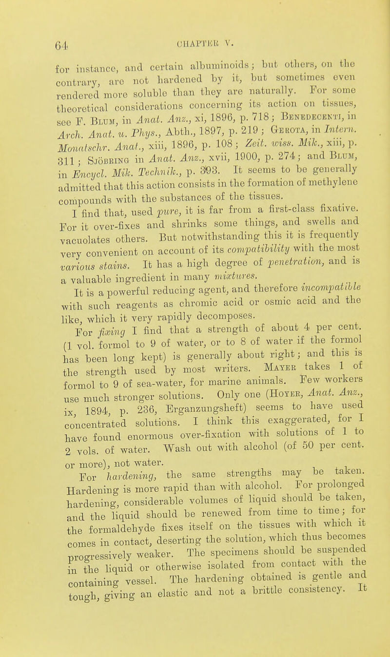 for instance, and certain albuminoids; but others, on the contrary, aro not hardened by it, but sometimes even rendered move soluble than they are naturally. For some theoretical considerations concerning its action on tissues, see F Blum, in Anat. Anz., xi, 1896, p. 718; Benedecenti, in Arch Anat. u. Phys., Abth., 1897, p. 219 ; Gerota, in Intern. Monnlschr. Anat., xiii, 1896, p. 108; Zeit. wiss. M/<;., xni, p. 311 • Sjobeing in Anat. Anz., xvii, 1900, p. 274; and Blum, in Encycl. Mile. Technlh., p. 3)93. It seems to be generally admitted that this action consists in the formation of methylene compounds with the substances of the tissues. I find that, used pure, it is far from a first-class fixative. For it over-fixes and shrinks some things, and swells and vacuolates others. But notwithstanding this it is frequently very convenient on account of its compatibility with the most various stains. It has a high degree of penetration, and is a valuable ingredient in many mixtures. It is a powerful reducing agent, and therefore incompatible with such reagents as chromic acid or osmic acid and the like, which it very rapidly decomposes. For fixing I find that a strength of about 4 per cent. (1 vol. formol to 9 of water, or to 8 of water if the formol has been long kept) is generally about right; and this is the strength used by most writers. Mater takes 1 of formol to 9 of sea-water, for marine animals. Few workers use much stronger solutions. Only one (Hoyee, Anat. Anz ix 1894, p. 236, Erganzungsheft) seems to have used concentrated solutions. I think this exaggerated, for I have found enormous over-fixation with solutions of 1 to 2 vols, of water. Wash out with alcohol (of 50 per cent, or more), not water. For hardening, the same strengths may be taken Hardening is more rapid than with alcohol. For prolonged hardening, considerable volumes of liquid should be taken, and the liquid should be renewed from time to time; for the formaldehyde fixes itself on the tissues with which it comes in contact, deserting the solution, which thus becomes progressively weaker. The specimens should be suspended L the liquid or otherwise isolated hom contact with the containing vessel. The hardening obtained is gentle and tough giving an elastic and not a brittle consistency. It