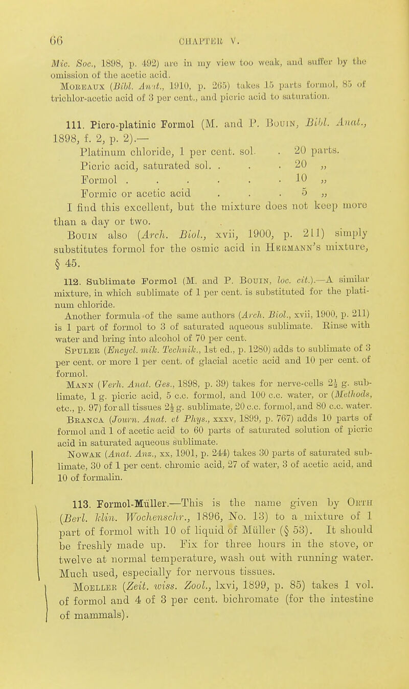 Mic. Soc, 1898, p. 492) are in my view too weak, aud sulfer hy tlie omission of tlie acetic acid. MoitJiAUX {Bibl. An d., 1910, p. 205) takes 15 parts formol, 85 of trichlor-acetic acid of 3 per cent., and picric acid to saturation. 111. Picro-platinic Formol (M. and P. BuuiN, Bihl. Auat., 1898, f. 2, p. 2).— Platinum chloride, 1 per cent. sol. . 20 parts. Picric acid, saturated sol. . . .20 „ Formol . . . . . . 10 „ Formic or acetic acid . . . 5 „ I find this excellent, but the mixture does not kce[) more than a day or two. BoDiN also {Arch. Biol, xvii, 1900, p. 211) simply substitutes formol for the osmic acid in Hbrmann's mixture, § 45. 112. Sublimate Formol (M. and P. Bouin, loc. ci.t.).—A similar mixture, in which sublimate of 1 per cent, is substituted for the plati- num chloride. Another formula of the same authors {Arch. Biol., xvii, 1900, p. 211) is 1 part of formol to 3 of saturated aqueous sublimate. Rinse with water and bring into alcohol of 70 per cent. Spulee. (Eiicycl. mile. Technilc, 1st ed., p. 1280) adds to sublimate of 3 per cent, or more 1 per cent, of glacial acetic acid aud 10 per cent, of formol. Mann {Verh. Auat. Ges., 1898, p. 39) takes for nerve-cells 2;^ g. sub- limate, 1 g. picric acid, 5 c.c. formol, and 100 c.c. water, or {MeUiods, etc., p. 97) for all tissues 2i g. sublimate, 20 c.c. formol, and SO c.c. water. Beanca {Journ. Anat. et Phys., xxxv, 1899, p. 767) adds 10 parts of formol and 1 of acetic acid to 60 parts of saturated solution of picric acid in saturated aqueous sublimate. NOWAK {Anat. Anz., xx, 1901, p. 244) takes 30 parts of saturated sub- limate, 30 of 1 per cent, chi'omic acid, 27 of water, 3 of acetic acid, and 10 of formalin. 113. romol-Miiller.—This is the name given by Oinii {Berl. Min. Wochensclir., 1896, No. VS) to a mixture of 1 part of formol with 10 of liquid of Miiller (§ 53). It should be freshly made up. Fix for three hours in the stove, or twelve at normal temperature, wash out with running water. Much used, especially for nervous tissues. MoELLER {Zeit. loiss. Zool., Ixvi, 1899, p. 85) takes 1 vol. of formol and 4 of 3 per cent, bichromate (for the intestine of mammals).
