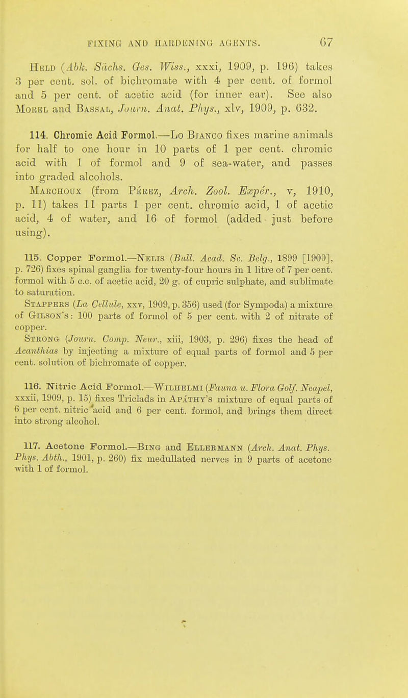 Hkld (Able. 8<ichs. Qes. Wiss., xxxi, 1900, p. 196) takes 3 per cent. sol. of biolivomafce with 4 per cent, ol: lormol and 5 per cent, of acetic acid (for inner ear). See also MouEL and Bassal, Joiirn. A)iat. Pliys., xlv, 1909, p, 032. 114. Chromic Acid Formol.—Lo Bjanco fixes marine animals for half to one hour in 10 parts of 1 per cent, chromic acid with 1 of formol and 9 of sea-water, and passes into graded alcohols. Marchoux (from Peeez, Arch. Zool. Exper., v, 1910, p. 11) takes 11 parts 1 per cent, chromic acid, 1 of acetic acid, 4 of water, and 16 of formol (added just before using). 115. Copper Pormol.—Nelis (Ball. Acad. Sc. Belg., 1899 [1900], p. 726) fixes spinal ganglia for twenty-four hours in 1 litre of 7 per cent, formol witli 5 c.c. of acetic acid, 20 g. of cupric sulphate, and sublimate to saturation. Stappbes [La Cellule, xxv, 1909, p. 356) used (for Sympoda) a mixture of Gilson's : 100 parts of formol of 5 per cent, with 2 of nitrate of copper. Strong [Joum. Comp. Near., xiii, 1903, p. 296) fixes the head of AcantUias by injecting a mixture of equal parts of formol and 5 per cent, solution of bichromate of coj)per. 116. Nitric Acid Formol.—Wilhelmi [Fauna u. Flora Golf. Neapel, xxxii, 1909, p. 15) fixes Triclads in Apathy's mixtui'e of equal parts of 6 per cent, nitric 'acid and 6 per cent, formol, and brings them direct into strong alcohol. 117. Acetone Formol.—Bing and Ellebmann {Arch. Anat. Phys. Plujs. Abth., 1901, p. 260) fix medullated nerves in 9 parts of acetone with 1 of formol.